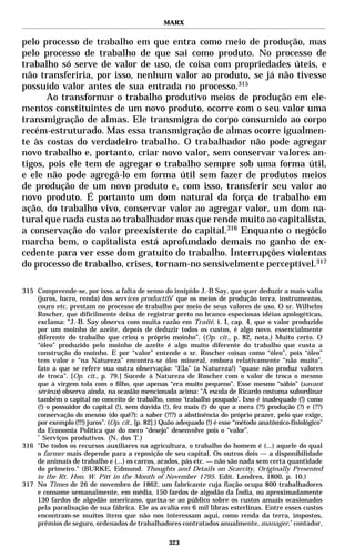 MARX


pelo processo de trabalho em que entra como meio de produção, mas
pelo processo de trabalho de que sai como produto. No processo de
trabalho só serve de valor de uso, de coisa com propriedades úteis, e
não transferiria, por isso, nenhum valor ao produto, se já não tivesse
possuído valor antes de sua entrada no processo.315
      Ao transformar o trabalho produtivo meios de produção em ele-
mentos constituintes de um novo produto, ocorre com o seu valor uma
transmigração de almas. Ele transmigra do corpo consumido ao corpo
recém-estruturado. Mas essa transmigração de almas ocorre igualmen-
te às costas do verdadeiro trabalho. O trabalhador não pode agregar
novo trabalho e, portanto, criar novo valor, sem conservar valores an-
tigos, pois ele tem de agregar o trabalho sempre sob uma forma útil,
e ele não pode agregá-lo em forma útil sem fazer de produtos meios
de produção de um novo produto e, com isso, transferir seu valor ao
novo produto. É portanto um dom natural da força de trabalho em
ação, do trabalho vivo, conservar valor ao agregar valor, um dom na-
tural que nada custa ao trabalhador mas que rende muito ao capitalista,
a conservação do valor preexistente do capital.316 Enquanto o negócio
marcha bem, o capitalista está aprofundado demais no ganho de ex-
cedente para ver esse dom gratuito do trabalho. Interrupções violentas
do processo de trabalho, crises, tornam-no sensivelmente perceptível.317

315 Compreende-se, por isso, a falta de senso do insípido J.-B Say, que quer deduzir a mais-valia
    (juros, lucro, renda) dos services productifs* que os meios de produção terra, instrumentos,
    couro etc. prestam no processo de trabalho por meio de seus valores de uso. O sr. Wilhelm
    Roscher, que dificilmente deixa de registrar preto no branco especiosas idéias apologéticas,
    exclama: “J.-B. Say observa com muita razão em Traité, t. I, cap. 4, que o valor produzido
    por um moinho de azeite, depois de deduzir todos os custos, é algo novo, essencialmente
    diferente do trabalho que criou o próprio moinho”. (Op. cit., p. 82, nota.) Muito certo. O
    “óleo” produzido pelo moinho de azeite é algo muito diferente do trabalho que custa a
    construção do moinho. E por “valor” entende o sr. Roscher coisas como “óleo”, pois “óleo”
    tem valor e “na Natureza” encontra-se óleo mineral, embora relativamente “não muito”,
    fato a que se refere sua outra observação: “Ela” (a Natureza!) “quase não produz valores
    de troca”. [Op. cit., p. 79.] Sucede à Natureza de Roscher com o valor de troca o mesmo
    que à virgem tola com o filho, que apenas “era muito pequeno”. Esse mesmo “sábio” (savant
    sérieux) observa ainda, na ocasião mencionada acima: “A escola de Ricardo costuma subordinar
    também o capital no conceito de trabalho, como ‘trabalho poupado’. Isso é inadequado (!) como
    (!) o possuidor do capital (!), sem dúvida (!), fez mais (!) do que a mera (?!) produção (?) e (??)
    conservação do mesmo (do quê?): a saber (?!?) a abstinência do próprio prazer, pelo que exige,
    por exemplo (!!!) juros”. (Op. cit., [p. 82].) Quão adequado (!) é esse “método anatômico-fisiológico”
    da Economia Política que do mero “desejo” desenvolve pois o “valor”.
    *
      Serviços produtivos. (N. dos T.)
316 "De todos os recursos auxiliares na agricultura, o trabalho do homem é (...) aquele do qual
    o farmer mais depende para a reposição de seu capital. Os outros dois — a disponibilidade
    de animais de trabalho e (...) os carros, arados, pás etc. — não são nada sem certa quantidade
    do primeiro." (BURKE, Edmund. Thoughts and Details on Scarcity, Originally Presented
    to the Rt. Hon. W. Pitt in the Month of November 1795. Edit. Londres, 1800, p. 10.)
317 No Times de 26 de novembro de 1862, um fabricante cuja fiação ocupa 800 trabalhadores
    e consome semanalmente, em média, 150 fardos de algodão da Índia, ou aproximadamente
    130 fardos de algodão americano, queixa-se ao público sobre os custos anuais ocasionados
    pela paralisação de sua fábrica. Ele as avalia em 6 mil libras esterlinas. Entre esses custos
    encontram-se muitos itens que não nos interessam aqui, como renda da terra, impostos,
    prêmios de seguro, ordenados de trabalhadores contratados anualmente, manager,* contador,

                                                   323
 