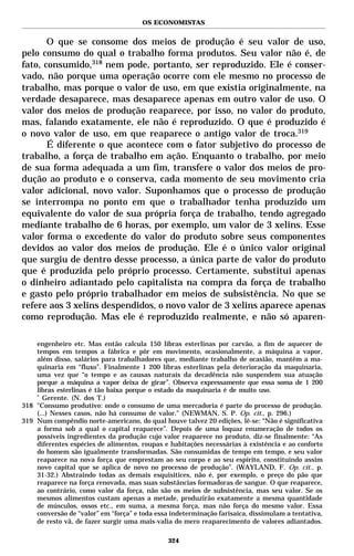 OS ECONOMISTAS


       O que se consome dos meios de produção é seu valor de uso,
pelo consumo do qual o trabalho forma produtos. Seu valor não é, de
fato, consumido,318 nem pode, portanto, ser reproduzido. Ele é conser-
vado, não porque uma operação ocorre com ele mesmo no processo de
trabalho, mas porque o valor de uso, em que existia originalmente, na
verdade desaparece, mas desaparece apenas em outro valor de uso. O
valor dos meios de produção reaparece, por isso, no valor do produto,
mas, falando exatamente, ele não é reproduzido. O que é produzido é
o novo valor de uso, em que reaparece o antigo valor de troca.319
       É diferente o que acontece com o fator subjetivo do processo de
trabalho, a força de trabalho em ação. Enquanto o trabalho, por meio
de sua forma adequada a um fim, transfere o valor dos meios de pro-
dução ao produto e o conserva, cada momento de seu movimento cria
valor adicional, novo valor. Suponhamos que o processo de produção
se interrompa no ponto em que o trabalhador tenha produzido um
equivalente do valor de sua própria força de trabalho, tendo agregado
mediante trabalho de 6 horas, por exemplo, um valor de 3 xelins. Esse
valor forma o excedente do valor do produto sobre seus componentes
devidos ao valor dos meios de produção. Ele é o único valor original
que surgiu de dentro desse processo, a única parte de valor do produto
que é produzida pelo próprio processo. Certamente, substitui apenas
o dinheiro adiantado pelo capitalista na compra da força de trabalho
e gasto pelo próprio trabalhador em meios de subsistência. No que se
refere aos 3 xelins despendidos, o novo valor de 3 xelins aparece apenas
como reprodução. Mas ele é reproduzido realmente, e não só aparen-

    engenheiro etc. Mas então calcula 150 libras esterlinas por carvão, a fim de aquecer de
    tempos em tempos a fábrica e pôr em movimento, ocasionalmente, a máquina a vapor,
    além disso, salários para trabalhadores que, mediante trabalho de ocasião, mantêm a ma-
    quinaria em “fluxo”. Finalmente 1 200 libras esterlinas pela deterioração da maquinaria,
    uma vez que “o tempo e as causas naturais da decadência não suspendem sua atuação
    porque a máquina a vapor deixa de girar”. Observa expressamente que essa soma de 1 200
    libras esterlinas é tão baixa porque o estado da maquinaria é de muito uso.
    *
      Gerente. (N. dos T.)
318 "Consumo produtivo: onde o consumo de uma mercadoria é parte do processo de produção.
    (...) Nesses casos, não há consumo de valor." (NEWMAN, S. P. Op. cit., p. 296.)
319 Num compêndio norte-americano, do qual houve talvez 20 edições, lê-se: “Não é significativa
    a forma sob a qual o capital reaparece”. Depois de uma loquaz enumeração de todos os
    possíveis ingredientes da produção cujo valor reaparece no produto, diz-se finalmente: “As
    diferentes espécies de alimentos, roupas e habitações necessárias à existência e ao conforto
    do homem são igualmente transformadas. São consumidas de tempo em tempo, e seu valor
    reaparece na nova força que emprestam ao seu corpo e ao seu espírito, constituindo assim
    novo capital que se aplica de novo no processo de produção”. (WAYLAND, F. Op. cit., p.
    31-32.) Abstraindo todas as demais esquisitices, não é, por exemplo, o preço do pão que
    reaparece na força renovada, mas suas substâncias formadoras de sangue. O que reaparece,
    ao contrário, como valor da força, não são os meios de subsistência, mas seu valor. Se os
    mesmos alimentos custam apenas a metade, produzirão exatamente a mesma quantidade
    de músculos, ossos etc., em suma, a mesma força, mas não força do mesmo valor. Essa
    conversão de “valor” em “força” e toda essa indeterminação farisaica, dissimulam a tentativa,
    de resto vã, de fazer surgir uma mais-valia do mero reaparecimento de valores adiantados.

                                               324
 