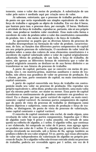 MARX


temente, como o valor dos meios de produção. A substituição de um
valor pelo outro é mediada aqui por criação nova de valor.
      Já sabemos, entretanto, que o processo de trabalho perdura além
do ponto em que seria reproduzido um simples equivalente do valor da
força de trabalho e agregado ao objeto de trabalho. Em vez das 6 horas,
que bastam para isso, o processo dura, por exemplo, 12 horas. Mediante
a atividade da força de trabalho, reproduz-se, portanto, não só seu próprio
valor, mas produz-se também valor excedente. Essa mais-valia forma o
excedente do valor do produto sobre o valor dos constituintes consumidos
do produto, isto é, dos meios de produção e da força de trabalho.
      Ao apresentar os papéis que os diversos fatores do processo de
trabalho desempenham na formação do valor do produto, caracteriza-
mos, de fato, as funções das diferentes partes componentes do capital
em seu próprio processo de valorização. O excedente do valor total do
produto sobre a soma dos valores de seus elementos constituintes é o
excedente do capital valorizado sobre o valor do capital originalmente
adiantado. Meios de produção, de um lado, e força de trabalho, do
outro, são apenas as diferentes formas de existência que o valor do
capital originário assumiu ao desfazer-se de sua forma dinheiro e ao
transformar-se nos fatores do processo de trabalho.
      A parte do capital, portanto, que se converte em meios de pro-
dução, isto é, em matéria-prima, matérias auxiliares e meios de tra-
balho, não altera sua grandeza de valor no processo de produção. Eu
a chamo, por isso, parte constante do capital, ou mais concisamente:
capital constante.
      A parte do capital convertida em força de trabalho em contra-
posição muda seu valor no processo de produção. Ela reproduz seu
próprio equivalente e, além disso, produz um excedente, uma mais-valia
que ela mesma pode variar, ser maior ou menor. Essa parte do capital
transforma-se continuamente de grandeza constante em grandeza va-
riável. Eu a chamo, por isso, parte variável do capital, ou mais conci-
samente: capital variável. As mesmas partes componentes do capital,
que do ponto de vista do processo de trabalho se distinguem como
fatores objetivos e subjetivos, como meios de produção e força de tra-
balho, se distinguem, do ponto de vista do processo de valorização,
como capital constante e capital variável.
      O conceito do capital constante não exclui, de modo algum, uma
revolução do valor de suas partes componentes. Suponha que 1 libra
de algodão custe hoje 6 pence e suba amanhã, em virtude de uma
queda na colheita de algodão, a 1 xelim. O algodão velho, que continua
a ser elaborado, foi comprado ao valor de 6 pence, mas agrega agora
ao produto um valor de 1 xelim. E o algodão que já está fiado e talvez
esteja circulando no mercado, sob a forma de fio, agrega também ao
produto o dobro de seu valor original. Vê-se, porém, que essas alterações
de valor são independentes da valorização do algodão no próprio pro-
cesso de fiação. Se o algodão velho não tivesse entrado ainda no processo
de trabalho, poderia ser revendido agora por 1 xelim, em vez de 6

                                    325
 