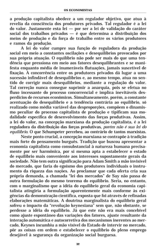 OS ECONOMISTAS


a produção capitalista obedece a um regulador objetivo, que atua à
revelia da consciência dos produtores privados. Tal regulador é a lei
do valor. Justamente esta lei — por ser a lei de validação do caráter
social dos trabalhos privados — é que determina a distribuição dos
meios de produção e da força de trabalho entre os vários produtores
e ramos da produção.
      A lei do valor cumpre sua função de reguladora da produção
social em meio a constantes oscilações e desequilíbrios provocados por
sua própria atuação. O equilíbrio não pode ser mais do que uma ten-
dência que pressiona em meio aos fatores desequilibrantes e se mani-
festa enquanto média de inumeráveis flutuações, jamais suscetível de
fixação. A concorrência entre os produtores privados dá lugar a uma
sucessão infindável de desequilíbrios e, ao mesmo tempo, atua no sen-
tido de corrigir mais desequilíbrios, mediante a regulação do valor.
Tal correção nunca consegue suprimir a anarquia, pois se efetua no
fluxo incessante do processo concorrencial e implica inevitáveis des-
perdícios de recursos econômicos. Simultaneamente, porém, a constante
acentuação do desequilíbrio e a tendência contrária ao equilíbrio, só
realizado como média variável das desproporções, compõem o dinamis-
mo peculiar do processo capitalista de produção e tipificam sua mo-
dalidade específica de desenvolvimento das forças produtivas. Assim,
a lei do valor, na concepção marxiana da produção capitalista, é a lei
reguladora da distribuição das forças produtivas, porém não é sua lei do
equilíbrio. O que Schumpeter percebeu, ao contrário de tantos marxistas.
      Neste ponto crucial, a concepção marxiana se contrapõe à tradição
mais forte do pensamento burguês. Tradição que buscou apresentar a
economia capitalista como consubstancial à natureza humana precisa-
mente por ser harmônica, por si mesma apta a estabelecer o estado
de equilíbrio mais conveniente aos interesses supostamente gerais da
sociedade. Não tem outra significação para Adam Smith a mão invisível
do mercado, que faria do egoísmo dos produtores individuais o instru-
mento da riqueza das nações. Ao proclamar que cada oferta cria sua
própria demanda, a chamada “lei dos mercados” de Say não passa de
outra formulação do mesmo teorema do equilíbrio. Seria, no entanto,
com o marginalismo que a idéia do equilíbrio geral da economia capi-
talista atingiria a formulação aparentemente mais conforme às exi-
gências da demonstração científica, exposta que foi através de refinadas
elaborações matemáticas. A doutrina marginalista do equilíbrio geral
sofreu o impacto da “revolução keynesiana” sem que, não obstante, se
perdesse a idéia do equilíbrio. Já que este não era mais concebível
como ajuste espontâneo das variações dos fatores, ajuste resultante da
interação automática e autocorretiva dos mecanismos inerentes ao mer-
cado, Keynes incumbiu a mão visível do Estado de intervir no mercado,
pôr as coisas em ordem e estabelecer o equilíbrio do pleno emprego
desejável à segurança da organização social burguesa.

                                   32
 