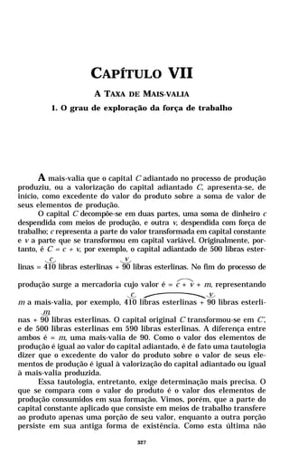CAPÍTULO VII
                       A TAXA DE MAIS-VALIA
          1. O grau de exploração da força de trabalho




       A mais-valia que o capital C adiantado no processo de produção
produziu, ou a valorização do capital adiantado C, apresenta-se, de
início, como excedente do valor do produto sobre a soma de valor de
seus elementos de produção.
       O capital C decompõe-se em duas partes, uma soma de dinheiro c
despendida com meios de produção, e outra v, despendida com força de
trabalho; c representa a parte do valor transformada em capital constante
e v a parte que se transformou em capital variável. Originalmente, por-
tanto, é C = c + v, por exemplo, o capital adiantado de 500 libras ester-
          c                      v
linas = 410 libras esterlinas + 90 libras esterlinas. No fim do processo de

produção surge a mercadoria cujo valor é = c + v + m, representando
                                 c                      v
m a mais-valia, por exemplo, 410 libras esterlinas + 90 libras esterli-
        m
nas + 90 libras esterlinas. O capital original C transformou-se em C’,
e de 500 libras esterlinas em 590 libras esterlinas. A diferença entre
ambos é = m, uma mais-valia de 90. Como o valor dos elementos de
produção é igual ao valor do capital adiantado, é de fato uma tautologia
dizer que o excedente do valor do produto sobre o valor de seus ele-
mentos de produção é igual à valorização do capital adiantado ou igual
à mais-valia produzida.
      Essa tautologia, entretanto, exige determinação mais precisa. O
que se compara com o valor do produto é o valor dos elementos de
produção consumidos em sua formação. Vimos, porém, que a parte do
capital constante aplicado que consiste em meios de trabalho transfere
ao produto apenas uma porção de seu valor, enquanto a outra porção
persiste em sua antiga forma de existência. Como esta última não

                                    327
 