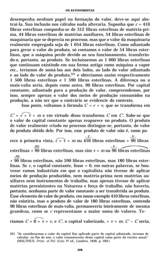 OS ECONOMISTAS


desempenha nenhum papel na formação do valor, deve-se aqui abs-
traí-la. Sua inclusão nos cálculos nada alteraria. Suponha que c = 410
libras esterlinas componha-se de 312 libras esterlinas de matéria-pri-
ma, 44 libras esterlinas de matérias auxiliares, 54 libras esterlinas de
maquinaria que se deprecia no processo, mas que o valor da maquinaria
realmente empregada seja de 1 054 libras esterlinas. Como adiantado
para gerar o valor do produto, só contamos o valor de 54 libras ester-
linas, que a máquina perde devido ao seu funcionamento, transferin-
do-o, portanto, ao produto. Se incluíssemos as 1 000 libras esterlinas
que continuam existindo em sua forma antiga como máquina a vapor
etc., teríamos de somá-las aos dois lados, ao lado do valor adiantado
e ao lado do valor do produto,321 e obteríamos assim respectivamente
1 500 libras esterlinas e 1 590 libras esterlinas. A diferença ou a
mais-valia seria, depois como antes, 90 libras esterlinas. Por capital
constante, adiantado para a produção de valor, compreendemos, por
isso, sempre apenas o valor dos meios de produção consumidos na
produção, a não ser que o contrário se evidencie do contexto.
       Isso posto, voltamos à fórmula C = c + v, que se transforma em

C’ = c + v + m e em virtude disso transforma C em C’. Sabe-se que
o valor do capital constante apenas reaparece no produto. O produto
de valor realmente criado no processo distingue-se, portanto, do valor
do produto obtido dele. Por isso, esse produto de valor não é, como pa-
                                         c                      v
rece à primeira vista, c + v + m ou 410 libras esterlinas + 90 libras
              m                                       v
esterlinas + 90 libras esterlinas, mas sim v + m ou 90 libras esterlinas
   m
+ 90 libras esterlinas, não 590 libras esterlinas, mas 180 libras ester-
linas. Se c, o capital constante, fosse = 0, em outras palavras, se hou-
vesse ramos industriais em que o capitalista não tivesse de aplicar
meios de produção produzidos, nem matéria-prima nem matérias au-
xiliares nem instrumentos de trabalho, mas apenas tivesse de aplicar
matérias preexistentes na Natureza e força de trabalho, não haveria,
portanto, nenhuma parte de valor constante a ser transferida ao produto.
Esse elemento do valor do produto, em nosso exemplo 410 libras esterlinas,
não existiria, mas o produto de valor de 180 libras esterlinas, contendo
90 libras esterlinas de mais-valia, permaneceria inteiramente de mesma
grandeza, como se c representasse a maior soma de valores. Te-

ríamos C = 0 + v = v, e C’, o capital valorizado, = v + m; C’ – C seria,

321 "Se considerarmos o valor do capital fixo aplicado parte do capital adiantado, teremos de
    calcular, no fim do ano, o valor remanescente desse capital como parte da receita anual."
    (MALTHUS. Princ. of Pol. Econ. 2ª ed., Londres, 1836. p. 269.)

                                             328
 