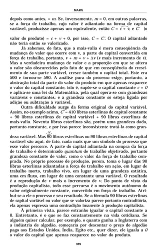 MARX


depois como antes, = m. Se, inversamente, m = 0, em outras palavras,
se a força de trabalho, cujo valor é adiantado na forma de capital
variável, produzisse apenas um equivalente, então C = c + v, e C’ (o

valor do produto) = c + v + 0, por isso, C = C’. O capital adiantado
não teria então se valorizado.
      Já sabemos, de fato, que a mais-valia é mera conseqüência da
mudança de valor que ocorre com v, a parte do capital convertida em
força de trabalho, portanto, v + m = v + ∆v (v mais incremento de v).
Mas a verdadeira mudança de valor e a proporção em que se altera
o valor são obscurecidas pelo fato de que em conseqüência do cresci-
mento de sua parte variável, cresce também o capital total. Este era
500 e tornou-se 590. A análise pura do processo exige, portanto, a
abstração total da parte do valor do produto em que apenas reaparece
o valor do capital constante, isto é, supõe-se o capital constante c = 0
e aplica-se uma lei da Matemática, pela qual opera-se com grandezas
variáveis e constantes, e a grandeza constante só esteja ligada por
adição ou subtração à variável.
      Outra dificuldade surge da forma original do capital variável.
Assim, no exemplo acima, C’ = 410 libras esterlinas de capital constante
+ 90 libras esterlinas de capital variável + 90 libras esterlinas de
mais-valia. Noventa libras esterlinas são, porém uma grandeza dada,
portanto constante, e por isso parece inconsistente tratá-la como gran-
                     v
deza variável. Mas 90 libras esterlinas ou 90 libras esterlinas de capital
variável são aqui, de fato, nada mais que um símbolo do processo que
esse valor percorre. A parte do capital adiantada na compra da força
de trabalho é determinado quantum de trabalho objetivado, portanto
grandeza constante de valor, como o valor da força de trabalho com-
prada. No próprio processo de produção, porém, toma o lugar das 90
libras esterlinas adiantadas a força de trabalho em ação, em lugar de
trabalho morto, trabalho vivo, em lugar de uma grandeza estática,
uma em fluxo, em lugar de uma constante uma variável. O resultado
é a reprodução de v mais o incremento de v. Do ponto de vista da
produção capitalista, todo esse percurso é o movimento autônomo do
valor originalmente constante, convertido em força de trabalho. Atri-
bui-se a ele o processo e seu resultado. Se a fórmula 90 libras esterlinas
de capital variável ou valor que se valoriza parece portanto contraditória,
ela apenas expressa uma contradição imanente à produção capitalista.
      À primeira vista, parece estranho igualar o capital constante a
0. Entretanto, é o que se faz constantemente na vida cotidiana. Se
alguém quiser calcular, por exemplo, o quanto ganha a Inglaterra com
a indústria de algodão, começaria por descontar o preço do algodão
pago aos Estados Unidos, Índia, Egito etc., quer dizer, ele iguala a 0
o valor do capital que apenas reaparece no valor do produto.

                                    329
 