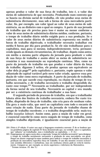 MARX


apenas produz o valor de sua força de trabalho, isto é, o valor dos
meios de subsistência de que necessita. Produzindo num contexto que
se baseia na divisão social de trabalho, ele não produz seus meios de
subsistência diretamente, mas sob a forma de uma mercadoria parti-
cular, fio, por exemplo, um valor igual ao valor de seus meios de sub-
sistência, ou ao dinheiro com o qual os compra. A parte de sua jornada
de trabalho que ele precisa para isso é maior ou menor conforme o
valor de seus meios de subsistência diários médios, conforme, portanto,
o tempo de trabalho diário médio exigido para a sua produção. Se o
valor de seus meios diários de subsistência representa em média 6
horas de trabalho objetivado, o trabalhador necessita trabalhar em
média 6 horas por dia para produzi-lo. Se ele não trabalhasse para o
capitalista, mas para si mesmo, independentemente, teria, permane-
cendo iguais as demais circunstâncias, de trabalhar, depois como antes,
em média a mesma parte alíquota da jornada para produzir o valor
de sua força de trabalho e assim obter os meios de subsistência ne-
cessários à sua manutenção ou reprodução contínua. Mas, como na
parte da jornada de trabalho em que produz o valor diário da força
de trabalho, digamos 3 xelins, ele produz apenas um equivalente ao
valor dela já pago324 pelo capitalista e, portanto, repõe apenas o valor
adiantado do capital variável pelo novo valor criado, aparece essa pro-
dução de valor como mera reprodução. A parte da jornada de trabalho,
portanto, em que sucede essa reprodução, eu chamo de tempo de tra-
balho necessário, e de trabalho necessário o trabalho despendido du-
rante esse tempo.325 Necessário ao trabalhador, por ser independente
da forma social de seu trabalho. Necessário ao capital e seu mundo,
por ser a existência contínua do trabalhador a sua base.
      O segundo período do processo de trabalho, em que o trabalhador
labuta além dos limites do trabalho necessário, embora lhe custe tra-
balho, dispêndio de força de trabalho, não cria para ele nenhum valor.
Ela gera a mais-valia, que sorri ao capitalista com todo o encanto de
uma criação do nada. Essa parte da jornada de trabalho chamo de
tempo de trabalho excedente, e o trabalho despendido nela: mais-tra-
balho (surplus labour). Assim como, para a noção do valor em geral,
é essencial concebê-lo como mero coágulo de tempo de trabalho, como
simples trabalho objetivado, é igualmente essencial para a noção de

324 {Nota à 3ª edição. O autor usa aqui a linguagem econômica corrente. É de se lembrar que
    na penúltima página do capítulo IV ficou demonstrado que, na verdade, não é o capitalista
    que “adianta” ao trabalhador, mas o trabalhador ao capitalista. — F. E.}
325 Empregamos até agora nesta obra a expressão “tempo de trabalho necessário” para designar
    o tempo de trabalho socialmente necessário à produção de uma mercadoria, em geral.
    Daqui em diante empregá-la-emos também para indicar o tempo de trabalho necessário à
    produção da mercadoria específica força de trabalho. O uso dos mesmos termini technici*
    com sentidos diferentes é melindroso, mas em nenhuma ciência pode-se evitá-lo inteira-
    mente. Compare-se, por exemplo, os níveis superiores e inferiores da Matemática.
    *
      Termos técnicos. (N. dos T.)

                                             331
 