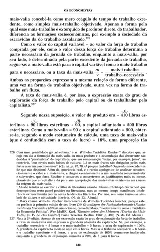 OS ECONOMISTAS


mais-valia concebê-la como mero coágulo de tempo de trabalho exce-
dente, como simples mais-trabalho objetivado. Apenas a forma pela
qual esse mais-trabalho é extorquido do produtor direto, do trabalhador,
diferencia as formações sócioeconômicas, por exemplo a sociedade da
escravidão da do trabalho assalariado.326
       Como o valor do capital variável = ao valor da força de trabalho
comprada por ele, como o valor dessa força de trabalho determina a
parte necessária da jornada de trabalho, enquanto a mais-valia, por
seu lado, é determinada pela parte excedente da jornada de trabalho,
segue-se: a mais-valia está para o capital variável como o mais-trabalho
                                              m       mais−trabalho
para o necessário, ou a taxa da mais-valia       =                     .
                                              v    trabalho−necessário
Ambas as proporções expressam a mesma relação de forma diferente,
uma vez na forma de trabalho objetivado, outra vez na forma de tra-
balho em fluxo.
       A taxa de mais-valia é, por isso, a expressão exata do grau de
exploração da força de trabalho pelo capital ou do trabalhador pelo
capitalista.327
                                                             c
       Segundo nossa suposição, o valor do produto era = 410 libras es-
             v                      m
terlinas + 90 libras esterlinas + 90, o capital adiantado = 500 libras
esterlinas. Como a mais-valia = 90 e o capital adiantado = 500, obter-
se-ia, segundo o modo costumeiro de cálculo, uma taxa de mais-valia
(que é confundida com a taxa de lucro) = 18%, uma proporção tão

326 Com uma genialidade gottschediana, * o sr. Wilhelm Tucídides Roscher** descobre que, se
    hoje em dia a formação da mais-valia ou mais-produto e a acumulação daí decorrente são
    devidas à “parcimônia” do capitalista, que em compensação “exige, por exemplo, juros”, ao
    contrário, “nos níveis mais baixos de cultura, (...) os mais fracos são obrigados pelos mais
    fortes a serem parcimoniosos”. (Op. cit., p. 82, 78.) A poupar trabalho? Ou produtos excedentes
    de que não dispõem? Além da ignorância real, é o receio apologético de analisar conscien-
    ciosamente o valor e a mais-valia, e chegar eventualmente a um resultado comprometedor
    e subversivo, que força Roscher e consortes a converterem as justificações mais ou menos
    plausíveis que o capitalista dá para sua apropriação das mais-valias existentes em causas
    da origem da mais-valia.
    *
       Alusão irônica ao escritor e crítico de literatura alemão Johann Christoph Gottsched, que
    desempenhou certo papel positivo na literatura, mas ao mesmo tempo manifestou intole-
    rância extraordinária contra novas tendências literárias. Por isso, seu nome tornou-se sím-
    bolo de altivez e obtusidade literária. (N. da Ed. Alemã.)
    **
       Marx chama Wilhelm Roscher ironicamente de Wilhelm Tucídides Roscher, porque este,
    no prefácio à primeira edição de seu livro Die Grundlagen der Nationaloekonomie (Funda-
    mentos da Economia Política), anunciou-se, como diz Marx, “modestamente como o Tucídides
    da Economia Política”. (Ver MARK, Karl. Theorien ueber den Mehrwert (Teorias da Mais-
    Valia). [v. IV de Das Capital.] Parte Terceira. Berlim, 1962. p. 499) (N. da Ed. Alemã.)
327 Nota à 2ª edição. Apesar de ser expressão exata do grau de exploração da força de trabalho,
    a taxa de mais-valia não expressa a grandeza absoluta da exploração. Se, por exemplo, o
    trabalho necessário = 5 horas e o mais-trabalho = 5 horas, o grau de exploração = 100%.
    A grandeza da exploração mede-se aqui em 5 horas. Mas se o trabalho necessário = 6 horas
    e o trabalho excedente = 6 horas, o grau de exploração de 100% permanece inalterado,
    enquanto a grandeza da exploração aumenta a 20%, de 5 para 6 horas.

                                                332
 