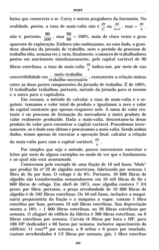 MARX


baixa que comoveria o sr. Carey e outros pregadores da harmonia. Na
                                                  m      m          m
realidade, porém, a taxa de mais-valia não é        ou      , mas =   ,
                                                  C     c+v         v
                    90         90
não é, portanto,        , mas      = 100%, mais de cinco vezes o grau
                   500         90
aparente de exploração. Embora não conheçamos, no caso dado, a gran-
deza absoluta da jornada de trabalho, nem o período do processo de
trabalho (dia, semana etc.), nem, finalmente, o número de trabalhadores
postos em movimento simultaneamente, pelo capital variável de 90
                                         m
libras esterlinas, a taxa de mais-valia     indica-nos, por meio de sua
                                         v
                         mais−trabalho
convertibilidade em                       , exatamente a relação mútua
                      trabalho−necessário
entre as duas partes componentes da jornada de trabalho. É de 100%.
O trabalhador trabalhou, portanto, metade da jornada para si mesmo
e a outra para o capitalista.
       Em resumo, o método de calcular a taxa de mais-valia é o se-
guinte: tomamos o valor total do produto e igualamos a zero o valor
do capital constante que apenas reaparece nele. A soma de valor res-
tante é no processo de formação da mercadoria o único produto de
valor realmente produzido. Dada a mais-valia, descontamo-la desse
produto de valor para encontrar o capital variável. Procedemos inver-
samente, se é dado esse último e procuramos a mais-valia. Sendo ambos
dados, temos apenas de executar a operação final, calcular a relação
                                              m
da mais-valia para com o capital variável,       .
                                              v
       Por simples que seja o método, parece conveniente exercitar o
leitor por meio de alguns exemplos no modo de ver que o fundamenta
e ao qual não está acostumado.
       Comecemos pelo exemplo de uma fiação de 10 mil fusos “Mule”
que produz fio nº 32 de algodão americano, fabricando por semana 1
libra de fio por fuso. O refugo é de 6%. Portanto, 10 600 libras de
algodão são transformadas semanalmente em 10 mil libras de fio e
600 libras de refugo. Em abril de 1871, esse algodão custava 7 3/4
pence por libra; portanto, o preço arredondado de 10 600 libras de
algodão é de 342 libras esterlinas. Os 10 mil fusos, inclusive a maqui-
naria preparatória da fiação e a máquina a vapor, custam 1 libra
esterlina por fuso, portanto 10 mil libras esterlinas. Sua depreciação
monta a 10% = 1 000 libras esterlinas, ou 20 libras esterlinas por
semana. O aluguel do edifício da fábrica é 300 libras esterlinas, ou 6
libras esterlinas por semana. Carvão (4 libras por hora e HP, para
100 HP (indicador) e 60 horas por semana, inclusive aquecimento do
edifício): 11 tons328 por semana, a 8 xelins e 6 pence por tonelada,
custam arredondados 4 1/2 libras por semana, gás, 1 libra esterlina

                                  333
 