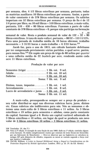 OS ECONOMISTAS


por semana, óleo, 4 1/2 libras esterlinas por semana, portanto, todas
as matérias auxiliares 10 libras esterlinas por semana. Assim, a parte
de valor constante é de 378 libras esterlinas por semana. Os salários
importam em 52 libras esterlinas por semana. O preço do fio é de 12
1/4 pence por libra, ou 10 mil libras = 510 libras esterlinas, a mais-valia,
portanto, 510 – 430 = 80 libras esterlinas. Fazemos a parte de valor
constante de 378 libras esterlinas = 0, porque não participa na formação
                                                                     v    m
semanal de valor. Resta o produto semanal de valor de 132 = 52 + 80
libras esterlinas. A taxa de mais-valia é, portanto, = 80/52 = 153 11/13%.
Para uma jornada de trabalho média de 10 horas obtemos: trabalho
necessário = 3 31/33 horas e mais-trabalho = 6 2/33 horas.329
      Jacob faz, para o ano de 1815, um cálculo bastante defeituoso
por ter compensado previamente várias partidas, o qual serve, porém,
para nossos fins.330 Ele supõe um preço de trigo de 80 xelins por quarter
e uma colheita média de 22 bushels por acre, rendendo assim cada
acre 11 libras esterlinas.

                                Produção de valor por acre

Sementes (trigo) . . . . . . . . . . . . . .          1   lib.   est.    9 xel.
Adubo . . . . . . . . . . . . . . . . . . . . . . .   2   lib.   est.   10 xel.
Salários . . . . . . . . . . . . . . . . . . . . .    3   lib.   est.   10 xel.
                                         Soma:        7   lib.   est.    9 xel

Dízimo, taxas, impostos . . . . . . . .               1   lib.   est.    1 xel.
Arrendamento . . . . . . . . . . . . . . . .          1   lib.   est.    8 xel.
Lucro de arrendatário e juros . .                     1   lib.   est.    2 xel.
                                  Soma:               3   lib.   est.   11 xel.

      A mais-valia, pressupondo-se sempre ser o preço do produto =
seu valor distribui-se aqui nas diversas rubricas lucro, juros, dízimo
etc. Essas rubricas são indiferentes para nós. Nós as somamos e ob-
temos uma mais-valia de 3 libras esterlinas e 11 xelins. As 3 libras
esterlinas e 19 xelins para sementes e adubos, como parte constante
do capital, fazemos igual a 0. Resta um capital variável adiantado de
3 libras esterlinas e 10 xelins, em lugar do qual se produziu um novo
valor de 3 libras esterlinas 10 xelins + 3 libras esterlinas 11 xelins.

328 Toneladas. (N. dos T.)
329 Nota à 2ª edição. O exemplo de uma fiação do ano 1860, dado na 1ª edição, continha alguns
    erros factuais. Os dados completamente exatos que constam do texto foram-me fornecidos
    por um fabricante de Manchester. — Deve-se observar que na Inglaterra se calculava os
    antigos HP pelo diâmetro do cilindro, enquanto os novos se contam segundo a força real
    que mostra o indicador.
330 JACOB, William. A Letter to Samuel Withbread, being a Sequel to Considerations on the
    Protection Required by British Agriculture. Londres, 1815. p. 33. (N. da Ed. Alemã.)

                                                      334
 
