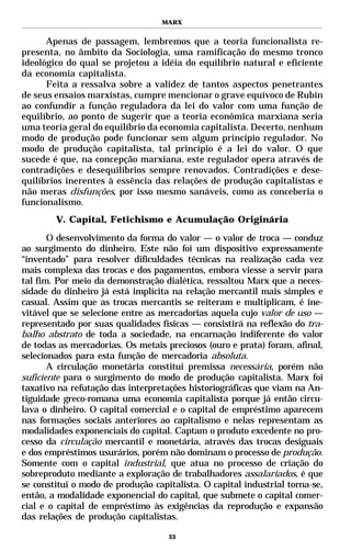 MARX


      Apenas de passagem, lembremos que a teoria funcionalista re-
presenta, no âmbito da Sociologia, uma ramificação do mesmo tronco
ideológico do qual se projetou a idéia do equilíbrio natural e eficiente
da economia capitalista.
      Feita a ressalva sobre a validez de tantos aspectos penetrantes
de seus ensaios marxistas, cumpre mencionar o grave equívoco de Rubin
ao confundir a função reguladora da lei do valor com uma função de
equilíbrio, ao ponto de sugerir que a teoria econômica marxiana seria
uma teoria geral do equilíbrio da economia capitalista. Decerto, nenhum
modo de produção pode funcionar sem algum princípio regulador. No
modo de produção capitalista, tal princípio é a lei do valor. O que
sucede é que, na concepção marxiana, este regulador opera através de
contradições e desequilíbrios sempre renovados. Contradições e dese-
quilíbrios inerentes à essência das relações de produção capitalistas e
não meras disfunções, por isso mesmo sanáveis, como as conceberia o
funcionalismo.
        V. Capital, Fetichismo e Acumulação Originária

       O desenvolvimento da forma do valor — o valor de troca — conduz
ao surgimento do dinheiro. Este não foi um dispositivo expressamente
“inventado” para resolver dificuldades técnicas na realização cada vez
mais complexa das trocas e dos pagamentos, embora viesse a servir para
tal fim. Por meio da demonstração dialética, ressaltou Marx que a neces-
sidade do dinheiro já está implícita na relação mercantil mais simples e
casual. Assim que as trocas mercantis se reiteram e multiplicam, é ine-
vitável que se selecione entre as mercadorias aquela cujo valor de uso —
representado por suas qualidades físicas — consistirá na reflexão do tra-
balho abstrato de toda a sociedade, na encarnação indiferente do valor
de todas as mercadorias. Os metais preciosos (ouro e prata) foram, afinal,
selecionados para esta função de mercadoria absoluta.
       A circulação monetária constitui premissa necessária, porém não
suficiente para o surgimento do modo de produção capitalista. Marx foi
taxativo na refutação das interpretações historiográficas que viam na An-
tiguidade greco-romana uma economia capitalista porque já então circu-
lava o dinheiro. O capital comercial e o capital de empréstimo aparecem
nas formações sociais anteriores ao capitalismo e nelas representam as
modalidades exponenciais do capital. Captam o produto excedente no pro-
cesso da circulação mercantil e monetária, através das trocas desiguais
e dos empréstimos usurários, porém não dominam o processo de produção.
Somente com o capital industrial, que atua no processo de criação do
sobreproduto mediante a exploração de trabalhadores assalariados, é que
se constitui o modo de produção capitalista. O capital industrial torna-se,
então, a modalidade exponencial do capital, que submete o capital comer-
cial e o capital de empréstimo às exigências da reprodução e expansão
das relações de produção capitalistas.

                                    33
 