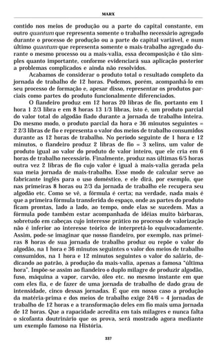 MARX


contido nos meios de produção ou a parte do capital constante, em
outro quantum que representa somente o trabalho necessário agregado
durante o processo de produção ou a parte do capital variável, e num
último quantum que representa somente o mais-trabalho agregado du-
rante o mesmo processo ou a mais-valia, essa decomposição é tão sim-
ples quanto importante, conforme evidenciará sua aplicação posterior
a problemas complicados e ainda não resolvidos.
       Acabamos de considerar o produto total o resultado completo da
jornada de trabalho de 12 horas. Podemos, porém, acompanhá-lo em
seu processo de formação e, apesar disso, representar os produtos par-
ciais como partes do produto funcionalmente diferenciados.
       O fiandeiro produz em 12 horas 20 libras de fio, portanto em 1
hora 1 2/3 libra e em 8 horas 13 1/3 libras, isto é, um produto parcial
do valor total do algodão fiado durante a jornada de trabalho inteira.
Do mesmo modo, o produto parcial da hora e 36 minutos seguintes =
2 2/3 libras de fio e representa o valor dos meios de trabalho consumidos
durante as 12 horas de trabalho. No período seguinte de 1 hora e 12
minutos, o fiandeiro produz 2 libras de fio = 3 xelins, um valor de
produto igual ao valor do produto de valor inteiro, que ele cria em 6
horas de trabalho necessário. Finalmente, produz nas últimas 6/5 horas
outra vez 2 libras de fio cujo valor é igual à mais-valia gerada pela
sua meia jornada de mais-trabalho. Esse modo de calcular serve ao
fabricante inglês para o uso doméstico, e ele dirá, por exemplo, que
nas primeiras 8 horas ou 2/3 da jornada de trabalho ele recupera seu
algodão etc. Como se vê, a fórmula é certa; na verdade, nada mais é
que a primeira fórmula transferida do espaço, onde as partes do produto
ficam prontas, lado a lado, ao tempo, onde elas se sucedem. Mas a
fórmula pode também estar acompanhada de idéias muito bárbaras,
sobretudo em cabeças cujo interesse prático no processo de valorização
não é inferior ao interesse teórico de interpretá-lo equivocadamente.
Assim, pode-se imaginar que nosso fiandeiro, por exemplo, nas primei-
ras 8 horas de sua jornada de trabalho produz ou repõe o valor do
algodão, na 1 hora e 36 minutos seguintes o valor dos meios de trabalho
consumidos, na 1 hora e 12 minutos seguintes o valor do salário, de-
dicando ao patrão, à produção da mais-valia, apenas a famosa “última
hora”. Impõe-se assim ao fiandeiro o duplo milagre de produzir algodão,
fuso, máquina a vapor, carvão, óleo etc. no mesmo instante em que
com eles fia, e de fazer de uma jornada de trabalho de dado grau de
intensidade, cinco dessas jornadas. É que em nosso caso a produção
da matéria-prima e dos meios de trabalho exige 24/6 = 4 jornadas de
trabalho de 12 horas e a transformação deles em fio mais uma jornada
de 12 horas. Que a rapacidade acredita em tais milagres e nunca falta
o sicofanta doutrinário que os prova, será mostrado agora mediante
um exemplo famoso na História.

                                   337
 