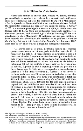 OS ECONOMISTAS



                          3. A “última hora” de Senior

      Numa bela manhã do ano de 1836, Nassau W. Senior, afamado
por sua ciência econômica e seu belo estilo e, de certo modo, o Clauren
entre os economistas ingleses, foi chamado de Oxford a Manchester,
a fim de aprender aí Economia Política, em vez de ensiná-la em Oxford.
Os fabricantes elegeram-no para ser seu campeão contra o Factory
Act332 recentemente promulgado e contra a agitação ainda mais am-
biciosa pelas 10 horas. Com sua costumeira sagacidade prática, reco-
nheceram que o sr. prof. wanted a good deal of finishing.333 Por isso,
mandaram-no vir a Manchester. O professor, por sua vez, estilizou a
lição recebida dos fabricantes em Manchester no panfleto Letters on
the Factory Act, as it Affects the Cotton Manufacture, Londres, 1837.
Nele pode-se ler, entre outras, a seguinte passagem edificante:

           “De acordo com a lei atual, nenhuma fábrica que emprega
       pessoas com menos de 18 anos pode trabalhar mais de 11 1/2
       horas por dia, isto é, 12 horas durante os primeiros 5 dias e 9
       horas aos sábados. A seguinte análise (!) mostra que em tal fábrica
       todo o lucro líquido deriva da última hora. Um fabricante gasta
       100 mil libras esterlinas — 80 mil nos edifícios da fábrica e
       máquinas, 20 mil em matéria-prima e salários. A venda anual
       da fábrica, supondo-se que o capital gire uma vez por ano e o
       lucro bruto seja de 15%, deve corresponder a mercadorias no
       valor de 115 mil libras esterlinas (...) Dessas 115 mil libras es-
       terlinas, cada uma das 23 meias horas de trabalho produz dia-
       riamente 5/115 ou 1/23. Dos 23/23 que constituem o total das
       115 mil libras esterlinas (constituting the whole 115 mil libras
       esterlinas), 20/23, isto é, 100 mil das 115 mil, repõem apenas o
       capital; 1/23 ou 5 mil libras esterlinas das 15 mil de lucro bruto
       (!) repõem o desgaste da fábrica e da maquinaria. Os restantes
       2/23, isto é, as duas últimas meias horas de cada jornada, pro-
       duzem o lucro líquido de 10%. Se, por isso, permanecendo os
       preços inalterados, a fábrica pudesse trabalhar 13 horas em
       vez de 11 1/2, poderia, com um acréscimo de aproximadamente
       2 600 libras esterlinas ao capital circulante, mais que dobrar
       o lucro líquido. Por outro lado, se o tempo de trabalho fosse
       reduzido de 1 hora por dia, o lucro líquido desapareceria, se
       de 1 1/2 hora, também o lucro bruto”.334

332 Aqui: lei fabril inglesa de 1833. (N. da Ed. Alemã.)
333 Necessitava de um bocado de acabamento. (N. dos T.)
334 SENIOR. Op. cit., p. 12-13. Deixamos de lado certas passagens curiosas, que são indiferentes
    para nosso propósito, por exemplo, a afirmação de que os fabricantes incluem, em seus
    cálculos, a reposição da maquinaria desgastada etc., isto é, de um componente do capital,
    no lucro, bruto ou líquido, sujo ou limpo. O mesmo quanto à correção ou falsidade dos

                                              338
 