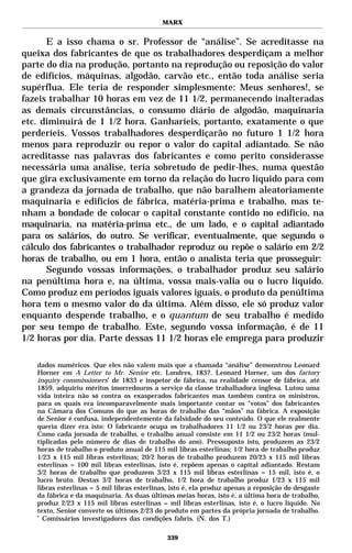 MARX


      E a isso chama o sr. Professor de “análise”. Se acreditasse na
queixa dos fabricantes de que os trabalhadores desperdiçam a melhor
parte do dia na produção, portanto na reprodução ou reposição do valor
de edifícios, máquinas, algodão, carvão etc., então toda análise seria
supérflua. Ele teria de responder simplesmente: Meus senhores!, se
fazeis trabalhar 10 horas em vez de 11 1/2, permanecendo inalteradas
as demais circunstâncias, o consumo diário de algodão, maquinaria
etc. diminuirá de 1 1/2 hora. Ganharíeis, portanto, exatamente o que
perderíeis. Vossos trabalhadores desperdiçarão no futuro 1 1/2 hora
menos para reproduzir ou repor o valor do capital adiantado. Se não
acreditasse nas palavras dos fabricantes e como perito considerasse
necessária uma análise, teria sobretudo de pedir-lhes, numa questão
que gira exclusivamente em torno da relação do lucro líquido para com
a grandeza da jornada de trabalho, que não baralhem aleatoriamente
maquinaria e edifícios de fábrica, matéria-prima e trabalho, mas te-
nham a bondade de colocar o capital constante contido no edifício, na
maquinaria, na matéria-prima etc., de um lado, e o capital adiantado
para os salários, do outro. Se verificar, eventualmente, que segundo o
cálculo dos fabricantes o trabalhador reproduz ou repõe o salário em 2/2
horas de trabalho, ou em 1 hora, então o analista teria que prosseguir:
      Segundo vossas informações, o trabalhador produz seu salário
na penúltima hora e, na última, vossa mais-valia ou o lucro líquido.
Como produz em períodos iguais valores iguais, o produto da penúltima
hora tem o mesmo valor do da última. Além disso, ele só produz valor
enquanto despende trabalho, e o quantum de seu trabalho é medido
por seu tempo de trabalho. Este, segundo vossa informação, é de 11
1/2 horas por dia. Parte dessas 11 1/2 horas ele emprega para produzir

   dados numéricos. Que eles não valem mais que a chamada “análise” demonstrou Leonard
   Horner em A Letter to Mr. Senior etc. Londres, 1837. Leonard Horner, um dos factory
   inquiry commissioners* de 1833 e inspetor de fábrica, na realidade censor de fábrica, até
   1859, adquiriu méritos imorredouros a serviço da classe trabalhadora inglesa. Lutou uma
   vida inteira não só contra os exasperados fabricantes mas também contra os ministros,
   para os quais era incomparavelmente mais importante contar os “votos” dos fabricantes
   na Câmara dos Comuns do que as horas de trabalho das “mãos” na fábrica. A exposição
   de Senior é confusa, independentemente da falsidade do seu conteúdo. O que ele realmente
   queria dizer era isto: O fabricante ocupa os trabalhadores 11 1/2 ou 23/2 horas por dia.
   Como cada jornada de trabalho, o trabalho anual consiste em 11 1/2 ou 23/2 horas (mul-
   tiplicadas pelo número de dias de trabalho do ano). Pressuposto isto, produzem as 23/2
   horas de trabalho o produto anual de 115 mil libras esterlinas; 1/2 hora de trabalho produz
   1/23 x 115 mil libras esterlinas; 20/2 horas de trabalho produzem 20/23 x 115 mil libras
   esterlinas = 100 mil libras esterlinas, isto é, repõem apenas o capital adiantado. Restam
   3/2 horas de trabalho que produzem 3/23 x 115 mil libras esterlinas = 15 mil, isto é, o
   lucro bruto. Destas 3/2 horas de trabalho, 1/2 hora de trabalho produz 1/23 x 115 mil
   libras esterlinas = 5 mil libras esterlinas, isto é, ela produz apenas a reposição do desgaste
   da fábrica e da maquinaria. As duas últimas meias horas, isto é, a última hora de trabalho,
   produz 2/23 x 115 mil libras esterlinas = mil libras esterlinas, isto é, o lucro líquido. No
   texto, Senior converte os últimos 2/23 do produto em partes da própria jornada de trabalho.
   *
     Comissários investigadores das condições fabris. (N. dos T.)

                                              339
 