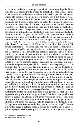 OS ECONOMISTAS


ou repor seu salário, a outra para produzir vosso lucro líquido. Nada
mais faz além disso durante a jornada de trabalho. Mas como, segundo
a informação, seu salário e a mais-valia fornecida por ele são valores
iguais, ele produz evidentemente seu salário em 5 3/4 horas e vosso
lucro líquido em outras 5 3/4 horas. Sendo, além disso, o valor do fio
produzido em 2 horas igual à soma de valor de seu salário mais vosso
lucro líquido, esse valor do fio tem de medir-se por 11 1/2 horas de
trabalho, o produto da penúltima hora por 5 3/4 horas de trabalho e
o da última, idem. Chegamos agora a um ponto delicado. Por isso,
atenção. A penúltima hora de trabalho é uma hora comum de trabalho
como a primeira. Ni plus, ni moins.335 Como pode então o fiandeiro
produzir em 1 hora de trabalho um valor de fio que representa 5 3/4
horas de trabalho? De fato, não faz tal milagre. O que produz em 1
hora de trabalho em valor de uso é determinado quantum de fio. O
valor desse fio mede-se por 5 3/4 horas de trabalho, das quais 4 3/4,
sem sua colaboração, estão contidas nos meios de produção consumidos
por hora, no algodão, na maquinaria etc., e 4/4 ou 1 hora é agregada
por ele mesmo. Como, portanto, seu salário é produzido em 5 3/4 horas
e o fio produzido em 1 hora de fiação contém também 5 3/4 horas de
trabalho, não é nenhuma bruxaria que o produto de valor de suas 5
3/4 horas de fiação seja igual ao valor do produto de 1 hora de fiação.
Estais, porém, no caminho errado, pensando que ele perde um único
átomo de tempo de sua jornada de trabalho com a reprodução ou “re-
posição” dos valores de algodão, maquinaria etc. Por seu trabalho de
transformar algodão e fuso em fio, por ele fiar, o valor de algodão e
fuso transfere-se ao fio, por si mesmo. Deve-se isto à qualidade de seu
trabalho, não à quantidade. É verdade que transferirá ao fio mais
valor de algodão etc. em 1 hora do que em 1/2 hora, mas só por fiar
mais algodão em 1 hora do que em 1/2. Compreendeis, portanto: Vossa
expressão de que o trabalhador produz, na penúltima hora, o valor de
seu salário e na última, o lucro líquido, não significa nada mais do
que no fio produzido em 2 horas de sua jornada de trabalho, estejam
elas no início ou no final, estão corporificadas 11 1/2 horas de trabalho,
exatamente tantas quantas dura toda a sua jornada de trabalho. E a
expressão de que durante as primeiras 5 3/4 horas ele produz seu
salário e durante as últimas 5 3/4 horas vosso lucro líquido, mais uma
vez significa apenas que as primeiras 5 3/4 horas vós pagais e que as
últimas 5 3/4 horas não pagais. Falo de pagamento do trabalho e não
de pagamento da força de trabalho, para usar vosso slang.336 Se con-
siderardes agora a relação entre o tempo de trabalho que pagais e o
que não pagais, verificareis que é da metade de uma jornada à outra

335 Nem mais, nem menos. (N. dos T.)
336 Linguagem. (N. dos T.)

                                       340
 