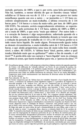 MARX


metade, portanto, de 100%, o que é, por certo, uma bela porcentagem.
Não há, também, a menor dúvida de que se fizerdes vossas “mãos”
esfalfar-se 13 horas em vez de 11 1/2 e — o que vos parece ter tanta
semelhança quanto um ovo a outro — se juntardes a 1 1/2 hora ex-
cedente simplesmente ao mais-trabalho, o último cresceria de 5 3/4
horas para 7 1/4 horas e a taxa da mais-valia, por isso, de 100% para
126 2/23%. No entanto, seríeis exageradamente otimistas, se esperás-
seis que ela, pelo acréscimo de 1 1/2 hora, subiria de 100% a 200% e
até a mais de 200%, o que seria “mais que dobrar”. Por outro lado —
e o coração do homem é algo surpreendente, sobretudo quando ele o
tem no bolso —, sois pessimistas adoidados demais se temeis que com
a redução da jornada de trabalho de 11 1/2 a 10 1/2 horas perder-se-á
todo vosso lucro líquido. De modo algum. Permanecendo iguais todas
as demais circunstâncias, o mais-trabalho cairá de 5 3/4 horas a 4 3/4
horas, o que ainda proporciona uma taxa de mais-valia bem conside-
rável, a saber, 82 14/23%. A “última hora” fatal, porém, sobre a qual
tendes fabulado mais que os quiliastas337 sobre o fim do mundo, é all
bosh.338 A perda dela não vos custará o “lucro líquido” nem às crianças
de ambos os sexos, que fazeis trabalhar para vós, a “pureza da alma”.339

337 Os quiliastas (grego: chilioi = mil) pregaram a doutrina religiosa-mística da segunda aparição
    de Cristo e da edificação do “reinado milenar” na Terra, de um reinado da justiça, da
    igualdade e da prosperidade. A fé quiliasta surgiu durante a decadência da ordem escra-
    vocrata em conseqüência de jugo insuportável e dos sofrimentos dos trabalhadores, que
    procuraram uma saída em sonhos fantásticos de salvação. Esta fé era muito difundida e
    reapareceu mais tarde continuamente nas doutrinas de diversas seitas da Idade Média.
    (N. da Ed. Alemã.)
338 Puro absurdo. (N. dos T.)
339 Se Senior comprovou que da “última hora de trabalho” depende o lucro líquido dos fabri-
    cantes, a existência da indústria têxtil algodoeira inglesa e a grandeza da Inglaterra no
    mercado mundial, o dr. Andrew Ure,* por sua vez, comprovou que as crianças e jovens
    menores de 18 anos, ocupados nas fábricas, que não são retidos 12 horas inteiras na
    atmosfera moralmente aquecida e pura da fábrica, mas lançadas “1 hora” antes no frio e
    frívolo mundo exterior, correm o perigo de perder pelo ócio e pelos vícios a salvação de
    suas almas. Desde 1848, os inspetores de fábrica não se cansam, em seus reports semestrais,
    de zombar dos fabricantes com a “última hora”, a “hora fatal”. O sr. Howell, por exemplo,
    diz em seu relatório fabril de 31 de maio de 1855: “Se o seguinte cálculo engenhoso” (ele
    cita Senior) “fosse correto, toda fábrica de tecidos de algodão do Reino Unido teria trabalhado
    com prejuízo desde 1850". (Reports of the Insp. of Fact. for the Half Year Ending 30th
    April 1855. p. 19-20.) Quando, em 1848, a lei das 10 horas passou pelo Parlamento, os
    fabricantes impuseram a alguns trabalhadores normalmente ocupados nas fiações de linho
    rurais, dispersas entre os condados de Dorset e Somerset, uma petição contra a lei, em
    que se dizia, entre outras coisas: ”Vossos peticionários, pais, acreditam que 1 hora adicional
    de folga não pode ter outro efeito do que a desmoralização de seus filhos, pois o ócio é a
    mãe de todos os vícios". A propósito disso, observa o relatório fabril de 31 de outubro de
    1848: “A atmosfera das fiações de linho em que trabalham os filhos desses ternos e virtuosos
    pais está tão impregnada de inúmeras partículas de pó e de fibras da matéria-prima que
    se torna extremamente desagradável permanecer mesmo 10 minutos nas salas de fiação,
    pois é impossível deixar de experimentar a mais penosa sensação, já que os olhos, as
    orelhas, as narinas e a boca imediatamente se enchem de nuvens de pó de linho, das quais
    não há escapatória. O próprio trabalho, em virtude da velocidade febril da maquinaria,
    exige um dispêndio infatigável de habilidade e de movimento, controlados por uma atenção
    que nunca se cansa, e parece algo duro permitir que os pais apliquem a expressão ‘ociosidade’

                                                341
 
