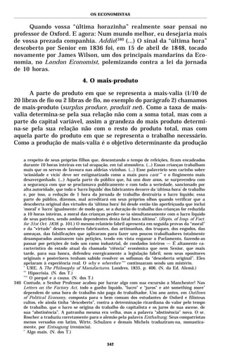 OS ECONOMISTAS


     Quando vossa “última horazinha” realmente soar pensai no
professor de Oxford. E agora: Num mundo melhor, eu desejaria mais
de vossa prezada companhia. Addio!340 (...) O sinal da “última hora”
descoberto por Senior em 1836 foi, em 15 de abril de 1848, tocado
novamente por James Wilson, um dos principais mandarins da Eco-
nomia, no London Economist, polemizando contra a lei da jornada
de 10 horas.
                                   4. O mais-produto

      A parte do produto em que se representa a mais-valia (1/10 de
20 libras de fio ou 2 libras de fio, no exemplo do parágrafo 2) chamamos
de mais-produto (surplus produce, produit net). Como a taxa de mais-
valia determina-se pela sua relação não com a soma total, mas com a
parte do capital variável, assim a grandeza do mais produto determi-
na-se pela sua relação não com o resto do produto total, mas com
aquela parte do produto em que se representa o trabalho necessário.
Como a produção de mais-valia é o objetivo determinante da produção

    a respeito de seus próprios filhos que, descontando o tempo de refeições, ficam encadeados
    durante 10 horas inteiras em tal ocupação, em tal atmosfera. (...) Essas crianças trabalham
    mais que os servos de lavoura nas aldeias vizinhas. (...) Esse palavrório sem carinho sobre
    ‘ociosidade e vício’ deve ser estigmatizado como a mais pura cant ** e o fingimento mais
    desavergonhado. (...) Aquela parte do público que, há uns doze anos, se surpreendeu com
    a segurança com que se proclamava publicamente e com toda a seriedade, sancionado por
    alta autoridade, que todo o ‘lucro líquido’ dos fabricantes decorre da ‘última hora’ de trabalho
    e, por isso, a redução de 1 hora da jornada de trabalho destruiria o lucro líquido; essa
    parte do público, dizemos, mal acreditará em seus próprios olhos quando verificar que a
    descoberta original das virtudes da ‘última hora’ foi desde então tão aperfeiçoada que inclui
    ‘moral’ e ‘lucro’ igualmente: de modo que, se a duração do trabalho das crianças for reduzida
    a 10 horas inteiras, a moral das crianças perder-se-ia simultaneamente com o lucro líquido
    de seus patrões, sendo ambos dependentes desta fatal hora última”. (Repts. of Insp. of Fact.
    for 31st Oct. 1838. p. 101.) O mesmo relatório fabril apresenta em seguida provas da “moral”
    e da “virtude” desses senhores fabricantes, das artimanhas, dos truques, dos engodos, das
    ameaças, das falsificações que aplicaram para fazer uns poucos trabalhadores totalmente
    desamparados assinarem tais petições, tendo em vista enganar o Parlamento, fazendo-as
    passar por petições de todo um ramo industrial, de condados inteiros — É altamente ca-
    racterístico do estado atual da chamada “ciência” econômica que nem Senior, que mais
    tarde, para sua honra, defendeu energicamente a legislação fabril, nem seus opositores
    originais e posteriores tenham sabido resolver os sofismas da “descoberta original”. Eles
    apelaram à experiência real. O why e wherefore *** continuaram sendo um mistério.
    *
       URE, A The Philosophy of Manufactures. Londres, 1835. p. 406. (N. da Ed. Alemã.)
    **
        Hipocrisia. (N. dos T.)
    ***
        O porquê e a causa. (N. dos T.)
340 Contudo, o Senhor Professor acabou por lucrar algo com sua excursão a Manchester! Nas
    Letters on the Factory Act, todo o ganho líquido, “lucro” e “juros” e até something more*
    dependem de uma hora de trabalho não paga do trabalhador. Um ano antes, em Outlines
    of Political Economy, composta para o bem comum dos estudantes de Oxford e filisteus
    cultos, ele ainda tinha “descoberto”, contra a determinação ricardiana do valor pelo tempo
    de trabalho, que o lucro se origina do trabalho do capitalista e os juros de sua ascese, de
    sua “abstinência”. A patranha mesma era velha, mas a palavra “abstinência” nova. O sr.
    Roscher a traduziu corretamente para o alemão pela palavra Enthaltung. Seus compatriotas
    menos versados em latim, Wirte, Schulzen e demais Michels traduziram-na, monastica-
    mente, por Entsagung (renúncia).
    *
       Algo mais. (N. dos T.)

                                                342
 
