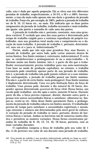 OS ECONOMISTAS


valia, esta é dada por aquela proporção. Ela se eleva nas três diferentes
jornadas de trabalho, respectivamente, a 16 2/3, a 50 e a 100%. Inversa-
mente, a taxa da mais-valia apenas não nos daria a grandeza da jornada
de trabalho. Fosse ela, por exemplo, de 100%, poderia a jornada de trabalho
ser de 8, 10, 12 horas etc., ou mais. Ela indicaria que as duas partes
componentes da jornada de trabalho, trabalho necessário e mais-trabalho,
são iguais, não porém o tamanho de cada uma das partes.
       A jornada de trabalho não é, portanto, constante, mas uma gran-
deza variável. É verdade que uma das suas partes é determinada pelo
tempo de trabalho exigido para a contínua reprodução do próprio tra-
balhador, mas sua grandeza total muda com o comprimento ou a du-
ração do mais-trabalho. A jornada de trabalho é, portanto, determiná-
vel, mas em si e para si, indeterminada.342
       Porém, ainda que não seja uma grandeza fixa, mas fluente, a
jornada de trabalho, por outro lado, pode variar somente dentro de
certos limites. Seu limite mínimo é, entretanto, indeterminável. É certo
que, se estabelecermos o prolongamento bc ou o mais-trabalho = 0,
obtemos assim um limite mínimo, isto é, a parte do dia que o traba-
lhador necessariamente precisa trabalhar para sua auto-sustentação.
Com base no modo de produção capitalista, no entanto, o trabalho
necessário pode constituir apenas parte de sua jornada de trabalho,
isto é, a jornada de trabalho não pode jamais reduzir-se a esse mínimo.
Em contraposição, a jornada de trabalho possui um limite máximo.
Ela não é, a partir de certo limite, mais prolongável. Esse limite máximo
é duplamente determinado. Uma vez pela limitação física da força de
trabalho. Uma pessoa pode, durante o dia natural de 24 horas, des-
pender apenas determinado quantum de força vital. Dessa forma, um
cavalo pode trabalhar, um dia após o outro, somente 8 horas. Durante
parte do dia, a força precisa repousar, dormir, durante outra parte a
pessoa tem outras necessidades físicas a satisfazer, alimentar-se, lim-
par-se, vestir-se etc. Além desse limite puramente físico, o prolonga-
mento da jornada de trabalho esbarra em limites morais. O trabalhador
precisa de tempo para satisfazer a necessidades espirituais e sociais,
cuja extensão e número são determinados pelo nível geral de cultura.
A variação da jornada de trabalho se move, portanto, dentro de bar-
reiras físicas e sociais. Ambas as barreiras são de natureza muito elás-
tica e permitem as maiores variações. Dessa forma encontramos jor-
nadas de trabalho de 8, 10, 12, 14, 16, 18 horas, portanto, com as
mais variadas durações.
       O capitalista comprou a força de trabalho pelo seu valor de 1
dia. A ele pertence seu valor de uso durante uma jornada de trabalho.

342 "Uma jornada de trabalho é uma grandeza indeterminada, podendo ser longa ou curta."
    (An Essay on Trade and Commerce, Containing Observations on Taxation etc. Londres,
    1770. p. 73.)

                                          346
 