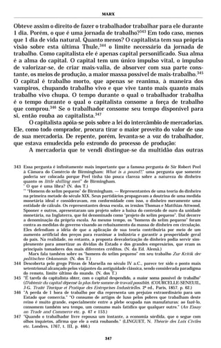 MARX


Obteve assim o direito de fazer o trabalhador trabalhar para ele durante
1 dia. Porém, o que é uma jornada de trabalho?343 Em todo caso, menos
que 1 dia de vida natural. Quanto menos? O capitalista tem sua própria
visão sobre esta última Thule,344 o limite necessário da jornada de
trabalho. Como capitalista ele é apenas capital personificado. Sua alma
é a alma do capital. O capital tem um único impulso vital, o impulso
de valorizar-se, de criar mais-valia, de absorver com sua parte cons-
tante, os meios de produção, a maior massa possível de mais-trabalho.345
O capital é trabalho morto, que apenas se reanima, à maneira dos
vampiros, chupando trabalho vivo e que vive tanto mais quanto mais
trabalho vivo chupa. O tempo durante o qual o trabalhador trabalha
é o tempo durante o qual o capitalista consome a força de trabalho
que comprou.346 Se o trabalhador consome seu tempo disponível para
si, então rouba ao capitalista.347
      O capitalista apóia-se pois sobre a lei do intercâmbio de mercadorias.
Ele, como todo comprador, procura tirar o maior proveito do valor de uso
de sua mercadoria. De repente, porém, levanta-se a voz do trabalhador,
que estava emudecida pelo estrondo do processo de produção:
      A mercadoria que te vendi distingue-se da multidão das outras

343 Essa pergunta é infinitamente mais importante que a famosa pergunta de Sir Robert Peel
    à Câmara do Comércio de Birmingham: What is a pound?,* uma pergunta que somente
    poderia ser colocada porque Peel tinha tão pouca clareza sobre a natureza do dinheiro
    quanto os little shilling men** de Birmingham.
    *
       O que é uma libra? (N. dos T.)
    **
       “Homens do xelim pequeno” de Birmingham. — Representantes de uma teoria do dinheiro
    na primeira metade do século XIX. Seus partidários propagavam a doutrina de uma medida
    monetária ideal e consideravam, em conformidade com isso, o dinheiro meramente uma
    entidade de cálculo. Os representantes dessa escola, os irmãos Thomas e Matthias Attwood,
    Spooner e outros, apresentaram um projeto sobre a baixa do conteúdo de ouro da unidade
    monetária, na Inglaterra, que foi denominado como “projeto do xelim pequeno”. Daí decorre
    a denominação da própria escola. Ao mesmo tempo, os “homens do xelim pequeno” foram
    contra as medidas do governo visando ao rebaixamento da massa de dinheiro em circulação.
    Eles defendiam a idéia de que a aplicação de sua teoria contribuiria por meio de um
    aumento artificial dos preços para reanimar a indústria e garantir a prosperidade geral
    do país. Na realidade, no entanto, a proposta desvalorização do dinheiro podia servir sim-
    plesmente para amortizar as dívidas do Estado e dos grandes empresários, que eram os
    principais tomadores dos mais diferentes créditos. (N. da Ed. Alemã.)
        Marx fala também sobre os “homens do xelim pequeno” em seu trabalho Zur Kritik der
    politischen Oekonomie. (N. dos T.)
344 Descoberta pelo grego Píteas de Marsella no século IV a.C., parece ter sido o ponto mais
    setentrional alcançado pelos viajantes da antiguidade clássica, sendo considerada paradigma
    do remoto, limite último do mundo. (N. dos T.)
345 "É tarefa do capitalista obter, com o capital despendido, a maior soma possível de trabalho"
    (D’obtenir du capital dépensé la plus forte somme de travail possible). (COURCELLE-SENEUIL,
    J-G. Traité Téorique et Pratique des Entreprises Industrielles. 2ª ed., Paris, 1857. p. 62.)
346 "A perda de 1 hora de trabalho por dia representa um prejuízo extraordinário para um
    Estado que comercia." “O consumo de artigos de luxo pelos pobres que trabalham deste
    reino é muito grande, especialmente entre a plebe ocupada nas manufaturas: ao fazê-lo,
    consomem também seu tempo, um consumo mais fatídico que qualquer outro.” (An Essay
    on Trade and Commerce etc. p. 47 e 153.)
347 "Quando o trabalhador livre repousa um instante, a economia sórdida, que o segue com
    olhos inquietos, afirma que ele a está roubando." (LINGUET, N. Théorie des Loix Civiles
    etc. Londres, 1767, t. III, p. 466.)

                                              347
 
