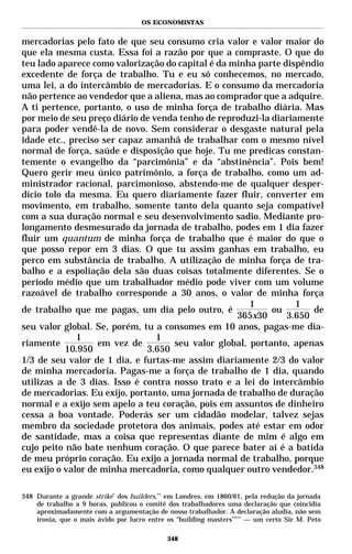OS ECONOMISTAS


mercadorias pelo fato de que seu consumo cria valor e valor maior do
que ela mesma custa. Essa foi a razão por que a compraste. O que do
teu lado aparece como valorização do capital é da minha parte dispêndio
excedente de força de trabalho. Tu e eu só conhecemos, no mercado,
uma lei, a do intercâmbio de mercadorias. E o consumo da mercadoria
não pertence ao vendedor que a aliena, mas ao comprador que a adquire.
A ti pertence, portanto, o uso de minha força de trabalho diária. Mas
por meio de seu preço diário de venda tenho de reproduzi-la diariamente
para poder vendê-la de novo. Sem considerar o desgaste natural pela
idade etc., preciso ser capaz amanhã de trabalhar com o mesmo nível
normal de força, saúde e disposição que hoje. Tu me predicas constan-
temente o evangelho da “parcimônia” e da “abstinência”. Pois bem!
Quero gerir meu único patrimônio, a força de trabalho, como um ad-
ministrador racional, parcimonioso, abstendo-me de qualquer desper-
dício tolo da mesma. Eu quero diariamente fazer fluir, converter em
movimento, em trabalho, somente tanto dela quanto seja compatível
com a sua duração normal e seu desenvolvimento sadio. Mediante pro-
longamento desmesurado da jornada de trabalho, podes em 1 dia fazer
fluir um quantum de minha força de trabalho que é maior do que o
que posso repor em 3 dias. O que tu assim ganhas em trabalho, eu
perco em substância de trabalho. A utilização de minha força de tra-
balho e a espoliação dela são duas coisas totalmente diferentes. Se o
período médio que um trabalhador médio pode viver com um volume
razoável de trabalho corresponde a 30 anos, o valor de minha força
                                                       1          1
de trabalho que me pagas, um dia pelo outro, é              ou       de
                                                   365x30      3.650
seu valor global. Se, porém, tu a consomes em 10 anos, pagas-me dia-
              1                  1
riamente           em vez de         seu valor global, portanto, apenas
           10.950             3.650
1/3 de seu valor de 1 dia, e furtas-me assim diariamente 2/3 do valor
de minha mercadoria. Pagas-me a força de trabalho de 1 dia, quando
utilizas a de 3 dias. Isso é contra nosso trato e a lei do intercâmbio
de mercadorias. Eu exijo, portanto, uma jornada de trabalho de duração
normal e a exijo sem apelo a teu coração, pois em assuntos de dinheiro
cessa a boa vontade. Poderás ser um cidadão modelar, talvez sejas
membro da sociedade protetora dos animais, podes até estar em odor
de santidade, mas a coisa que representas diante de mim é algo em
cujo peito não bate nenhum coração. O que parece bater aí é a batida
de meu próprio coração. Eu exijo a jornada normal de trabalho, porque
eu exijo o valor de minha mercadoria, como qualquer outro vendedor.348

348 Durante a grande strike* dos builders,** em Londres, em 1860/61, pela redução da jornada
    de trabalho a 9 horas, publicou o comitê dos trabalhadores uma declaração que coincidia
    aproximadamente com a argumentação de nosso trabalhador. A declaração aludia, não sem
    ironia, que o mais ávido por lucro entre os “building masters”*** — um certo Sir M. Peto

                                            348
 