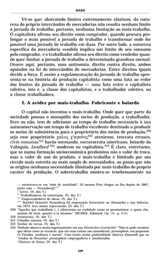 MARX


      Vê-se que: abstraindo limites extremamente elásticos, da natu-
reza do próprio intercâmbio de mercadorias não resulta nenhum limite
à jornada de trabalho, portanto, nenhuma limitação ao mais-trabalho.
O capitalista afirma seu direito como comprador, quando procura pro-
longar o mais possível a jornada de trabalho e transformar onde for
possível uma jornada de trabalho em duas. Por outro lado, a natureza
específica da mercadoria vendida implica um limite de seu consumo
pelo comprador, e o trabalhador afirma seu direito como vendedor quan-
do quer limitar a jornada de trabalho a determinada grandeza normal.
Ocorre aqui, portanto, uma antinomia, direito contra direito, ambos
apoiados na lei do intercâmbio de mercadorias. Entre direitos iguais
decide a força. E assim a regulamentação da jornada de trabalho apre-
senta-se na história da produção capitalista como uma luta ao redor
dos limites da jornada de trabalho — uma luta entre o capitalista
coletivo, isto é, a classe dos capitalistas, e o trabalhador coletivo, ou
a classe trabalhadora.
        2. A avidez por mais-trabalho. Fabricante e boiardo

       O capital não inventou o mais-trabalho. Onde quer que parte da
sociedade possua o monopólio dos meios de produção, o trabalhador,
livre ou não, tem de adicionar ao tempo de trabalho necessário à sua
autoconservação um tempo de trabalho excedente destinado a produzir
os meios de subsistência para o proprietário dos meios de produção,349
seja esse proprietário χαλος χ’αγαϑος350 ateniense, teocrata etrusco,
civis romanus,351 barão normando, escravocrata americano, boiardo da
Valáquia, landlord 352 moderno ou capitalista.353 É claro, entretanto,
que se numa formação sócioeconômica predomina não o valor de troca,
mas o valor de uso do produto, o mais-trabalho é limitado por um
círculo mais estreito ou mais amplo de necessidades, ao passo que não
se origina nenhuma necessidade ilimitada por mais-trabalho do próprio
caráter da produção. O sobretrabalho mostra-se tenebrosamente na

      — encontrava-se em “odor de santidade”. (O mesmo Peto chegou ao fim depois de 1867,
      junto com — Strousberg!)****
      *
         Greve. (N. dos T.)
      **
          Trabalhadores da construção. (N. dos T.)
      ***
           Empreendedores de obras. (N. dos T.)
      ****
            Barthel Heinrich Strousberg foi empresário ferroviário na Alemanha e sua falência,
      em 1873, teve muita repercussão. (N. dos T.)
349   "Aqueles que trabalham (...) alimentam na realidade tanto os pensionistas, a quem cha-
      mamos de ricos, quanto a si mesmos." (BURKE, Edmund. Op. cit., p. 2-3.)
350   Aristocrata. (N. dos T.)
351   Cidadão romano. (N. dos T.)
352   Senhor de terras. (N. dos T.)
353   Niebuhr observa muito ingenuamente em sua Römischen Geschichte:* “Não se pode encobrir
      que obras como as etruscas, que em suas ruínas nos assombram, pressupõem, em pequenos
      (!) Estados, senhores e servos”. Com muito maior profundidade observa Sismondi que as
      “rendas de Bruxelas” pressupõem empregadores e assalariados.
      *
       História de Roma. (N. dos T.)

                                              349
 