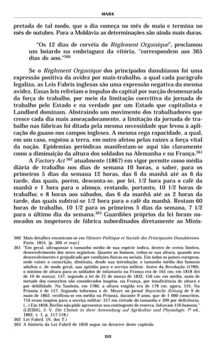 MARX


pretada de tal modo, que o dia começa no mês de maio e termina no
mês de outubro. Para a Moldávia as determinações são ainda mais duras.

          “Os 12 dias de corvéia do Règlement Organique”, proclamou
       um boiardo na embriaguez da vitória, “correspondem aos 365
       dias do ano.”360

      Se o Règlement Organique dos principados danubianos foi uma
expressão positiva da avidez por mais-trabalho, a qual cada parágrafo
legaliza, as Leis Fabris inglesas são uma expressão negativa da mesma
avidez. Essas leis refreiam o impulso do capital por sucção desmesurada
da força de trabalho, por meio da limitação coercitiva da jornada de
trabalho pelo Estado e na verdade por um Estado que capitalista e
Landlord dominam. Abstraindo um movimento dos trabalhadores que
cresce cada dia mais ameaçadoramente, a limitação da jornada de tra-
balho nas fábricas foi ditada pela mesma necessidade que levou à apli-
cação do guano nos campos ingleses. A mesma cega rapacidade, a qual,
em um caso, esgotou a terra, em outro afetou pelas raízes a força vital
da nação. Epidemias periódicas manifestam-se aqui tão claramente
como a diminuição da altura dos soldados na Alemanha e na França.361
      A Factory Act 362 atualmente (1867) em vigor permite como média
diária de trabalho nos dias de semana 10 horas, a saber, para os
primeiros 5 dias da semana 12 horas, das 6 da manhã até as 6 da
tarde, das quais, porém, desconta-se, por lei, 1/2 hora para o café da
manhã e 1 hora para o almoço, restando, portanto, 10 1/2 horas de
trabalho; e 8 horas aos sábados, das 6 da manhã até as 2 horas da
tarde, das quais subtrai-se 1/2 hora para o café da manhã. Restam 60
horas de trabalho, 10 1/2 para os primeiros 5 dias da semana, 7 1/2
para o último dia da semana.363 Guardiões próprios da lei foram no-
meados os inspetores de fábrica subordinados diretamente ao Minis-

360 Mais detalhes encontram-se em Histoire Politique et Sociale des Principautés Danubiennes.
    Paris, 1855. [p. 304 et seqs.]
361 "Em geral, ultrapassar o tamanho médio de sua espécie indica, dentro de certos limites,
    desenvolvimento dos seres orgânicos. Quanto ao homem, reduz-se sua altura, quando seu
    desenvolvimento é prejudicado por condições físicas ou sociais. Em todos os países europeus,
    onde existe a conscrição, diminuiu, desde sua introdução, o tamanho médio dos homens
    adultos e, de modo geral, sua aptidão para o serviço militar. Antes da Revolução (1789),
    o mínimo de altura para os soldados de infantaria na França era de 165 cm; em 1818 (lei
    de 10 de março), 157, segundo a lei de 21 de março de 1832, 156 cm; em média, mais de
    metade dos conscritos são considerados inaptos, na França, por insuficiência de altura e
    por debilidade. Na Saxônia, em 1780, a altura exigida era de 178 cm, agora, 155. Na
    Prússia é de 157. Segundo informou o dr. Meyer no jornal Bayerische Zeitung de 9 de
    maio de 1862, verificou-se em média na Prússia, durante 9 anos, que de 1 000 conscritos,
    716 eram inaptos para o serviço militar: 317 em virtude do tamanho e 399 por deficiência.
    (...) Em 1858, Berlim não pôde apresentar seu contingente de reserva, faltavam 156 homens."
    (LIEBIG, J. V. Die Chemie in ihrer Anwendung auf Agrikultur und Physiologie. 7ª ed.,
    1862, v. I, p. 117-118.)
362 Lei Fabril. (N. dos T.)
363 A história da Lei Fabril de 1850 segue no decorrer deste capítulo.

                                              353
 