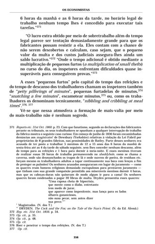 OS ECONOMISTAS


       6 horas da manhã e as 6 horas da tarde, no horário legal de
       trabalho nenhum tempo lhes é concedido para executar tais
       tarefas.”371

          “O lucro extra obtido por meio de sobretrabalho além do tempo
       legal parece ser tentação demasiadamente grande para que os
       fabricantes possam resistir a ela. Eles contam com a chance de
       não serem descobertos e calculam, caso sejam, que o pequeno
       valor da multa e dos custos judiciais assegura-lhes ainda um
       saldo lucrativo.”372 “Onde o tempo adicional é obtido mediante a
       multiplicação de pequenos furtos (a multiplication of small thefts)
       no curso do dia, os inspetores enfrentam dificuldades quase in-
       superáveis para conseguirem provas.”373

      A esses “pequenos furtos” pelo capital do tempo das refeições e
do tempo de descanso dos trabalhadores chamam os inspetores também
de “petty pilferings of minutes”, pequenas furtadelas de minutos,374
“snatching a few minutes”, escamotear minutos,375 ou, como os traba-
lhadores os denominam tecnicamente, “nibbling and cribbling at meal
times”.376, 377
      Vê-se que nessa atmosfera a formação de mais-valia por meio
do mais-trabalho não é nenhum segredo.

371 Reports etc. 31st Oct. 1860. p. 23. Com que fanatismo, segundo as declarações dos fabricantes
    perante os tribunais, os seus trabalhadores se opunham a qualquer interrupção do trabalho
    da fábrica mostra o seguinte caso curioso: Em começo de junho de 1836 foram encaminhadas
    denúncias aos magistrates* de Dewsbury (Yorkshire) relativas à violação da Lei Fabril por
    proprietários de 8 grandes fábricas, nas proximidades de Batley. Parte desses senhores era
    acusada de ter posto a trabalhar 5 meninos de 12 a 15 anos das 6 horas da manhã de
    sexta-feira até as 4 da tarde do sábado seguinte, sem lhes conceder nenhum descanso, além
    do tempo para as refeições e 1 hora para dormir à meia-noite. E esses meninos tiveram
    de realizar essas 30 horas de trabalho permanecendo no shoddyhole, como se chama a
    caverna, onde são desmanchados os trapos de lã e onde nuvens de poeira, de resíduos etc.
    forçam mesmo os trabalhadores adultos a tapar continuamente sua boca com lenços a fim
    de proteger os pulmões! Os senhores acusados asseguraram em lugar do juramento — como
    os quacres eram homens religiosos demasiado escrupulosos para prestarem juramento —
    que tinham com sua grande compaixão permitido aos miseráveis meninos dormir 4 horas,
    mas que os cabeças-duras não quiseram de modo algum ir para a cama! Os senhores
    quacres foram condenados a pagar 20 libras de multa. Dryden pressentia esses quacres:
                             "Uma raposa cheia de hipocrisia,
                             que mente como o diabo, entretanto
                             tem medo de jurar,
                             que aparece como impenitente, mas lança para os lados
                             olhares gananciosos,
                             não ousa pecar, sem antes dizer
                             sua prece."**
    *
       Magistrados. (N. dos T.)
    **
       DRYDEN. The Cock and the Fox; on the Tale of the Nun’s Priest. (N. da Ed. Alemã.)
372 Rep. etc. 31st Oct. 1856. p. 34.
373 Op. cit., p. 35.
374 Op. cit., p. 48.
375 Op. cit.
376 Roer e peneirar o tempo das refeições. (N. dos T.)
377 Op. cit.

                                               356
 