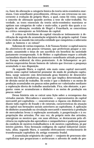 MARX


ra, fazer da alienação a categoria básica da teoria sócio-econômica mar-
xiana. Com semelhante procedimento, efetua-se um retrocesso no con-
cernente à evolução do próprio Marx, a qual, como foi visto, superou
o conceito de alienação quando aceitou a tese do valor-trabalho. Na
verdade, as teses essenciais da teoria sócio-econômica marxiana se
apóiam nas categorias de valor e mais-valia, a partir das quais a ca-
tegoria de alienação, recebida de Hegel e Feuerbach, se concretizou
na crítica conseqüente ao fetichismo do capital.
       A crítica ao fetichismo do capital vincula-se intimamente à de-
cifração do segredo da acumulação originária do próprio capital. Como
teria vindo ao mundo tão estranha entidade que conquistou a soberania
sobre os homens e as coisas?
       Sabemos de várias respostas. A de Nassau Senior: o capital nasceu
da abstinência de uns poucos virtuosos, que preferiram poupar a con-
sumir, assumindo o ônus de um sacrifício em benefício da sociedade
justamente recompensado. A de Weber: o capitalismo requer a atitude
racionalista diante dos fatos econômicos e semelhante atitude procedeu,
na Europa ocidental, da ética protestante. A de Schumpeter: os pri-
meiros empresários foram homens de talento que tiveram a poupança
acumulada à sua disposição.
       Já segundo Marx, o capital, não mais como capital mercantil,
porém como capital industrial promotor do modo de produção capita-
lista, surge somente com determinado grau histórico de desenvolvi-
mento das forças produtivas, grau este que implica determinado tipo
de divisão social do trabalho. Só então é que o dinheiro e os meios de
produção acumulados em poucas mãos podem ser valorizados mediante
a exploração direta do trabalho assalariado. Fica, não obstante, a per-
gunta: como se acumularam o dinheiro e os meios de produção em
poucas mãos?
       Dessa história não se extrai uma lição sobre a recompensa das
virtudes morais. Mercadores e usurários — representantes do capital
mercantil pré-capitalista — concentraram a riqueza em dinheiro me-
diante toda espécie de fraude e de extorsão, características da atuação
do capital nas formações sociais anteriores ao capitalismo. A aplicação
do dinheiro acumulado na circulação mercantil e monetária à produção
de mercadorias levou à exploração acentuada, à pauperização e à ex-
propriação dos artesãos. Por sua vez, do próprio meio dos artesãos,
emergiram os mestres que, em suas oficinas, se destacaram pela efi-
ciência na exploração dos aprendizes e companheiros e puderam passar
da condição de mestres-trabalhadores à de mestres capitalistas, já por
inteiro patrões. Esta formação endógena do capital industrial consti-
tuiu, aliás, segundo Marx, o caminho efetivamente revolucionário de
transformação capitalista da antiga economia feudal.
       A acumulação originária do capital — conjunto de processos não-
capitalistas que prepararam e aceleraram o advento de modo de pro-

                                   35
 