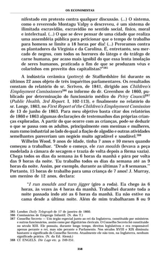 OS ECONOMISTAS


        nifestado em protesto contra qualquer discussão. (...) O sistema,
        como o reverendo Montagu Valpy o descreveu, é um sistema de
        ilimitada escravidão, escravidão no sentido social, físico, moral
        e intelectual. (...) O que se deve pensar de uma cidade que realiza
        uma assembléia pública para peticionar que o tempo de trabalho
        para homens se limite a 18 horas por dia! (...) Peroramos contra
        os plantadores da Virgínia e da Carolina. É, entretanto, seu mer-
        cado de negros, com todos os horrores do látego e do tráfego de
        carne humana, por acaso mais ignóbil do que essa lenta imolação
        de seres humanos, praticada a fim de que se produzam véus e
        colarinhos em proveito dos capitalistas?”385
      A indústria cerâmica (pottery) de Staffordshire foi durante os
últimos 22 anos objeto de três inquéritos parlamentares. Os resultados
constam do relatório do sr. Scriven, de 1841, dirigido aos Children’s
Employment Comissioners386 no informe do dr. Greenhow de 1860, pu-
blicado por determinação do funcionário médico do Privy Council387
(Public Health, 3rd Report. I, 102-113), e finalmente no relatório do
sr. Longe, 1863, no First Report of the Children’s Employment Comission
de 13 de junho de 1863. Para meu objetivo basta citar dos relatórios
de 1860 e 1863 algumas declarações de testemunhos das próprias crian-
ças exploradas. A partir do que ocorre com as crianças, pode-se deduzir
o que se passa com os adultos, principalmente com meninas e mulheres,
num ramo industrial ao lado do qual a fiação de algodão e outras atividades
semelhantes pareceriam um negócio muito agradável e saudável.388
      Wilhelm Wood, 9 anos de idade, tinha 7 anos e 10 meses quando
começou a trabalhar. “Desde o começo, ele ran moulds (levava a peça
modelada à câmara de secagem e trazia de volta depois a fôrma vazia).
Chega todos os dias da semana às 6 horas da manhã e pára por volta
das 9 horas da noite. ‘Eu trabalho todos os dias da semana até as 9
horas da noite. Assim, por exemplo, durante as últimas 7 a 8 semanas.’”
Portanto, 15 horas de trabalho para uma criança de 7 anos! J. Murray,
um menino de 12 anos, declara:
           “I run moulds and turn jigger (giro a roda). Eu chego às 6
        horas, às vezes às 4 horas da manhã. Trabalhei durante toda a
        noite passada indo até as 6 horas da manhã. Eu não estive na
        cama desde a última noite. Além de mim trabalharam 8 ou 9

385 London Daily Telegraph de 17 de janeiro de 1860.
386 Comissários de Emprego Infantil. (N. dos T.)
387 Conselho Secreto — Um órgão especial junto ao rei da Inglaterra, constituído por ministros
    e outros funcionários, assim como por dignitários clericais. O Conselho Secreto foi constituído
    no século XIII. Ele possuiu, durante longo tempo, direitos legislativos e era responsável
    apenas perante o rei, mas não perante o Parlamento. Nos séculos XVIII e XIX diminuiu
    bastante o significado do Conselho Secreto. Atualmente ele não tem, na Inglaterra, nenhum
    significado prático. (N. da Ed. Alemã.)
388 Cf. ENGELS. Die Lage etc. p. 249-251.

                                                358
 