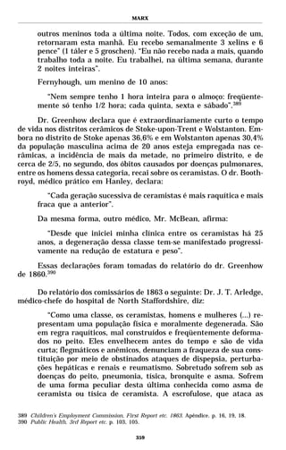 MARX


       outros meninos toda a última noite. Todos, com exceção de um,
       retornaram esta manhã. Eu recebo semanalmente 3 xelins e 6
       pence” (1 táler e 5 groschen). “Eu não recebo nada a mais, quando
       trabalho toda a noite. Eu trabalhei, na última semana, durante
       2 noites inteiras”.
       Fernyhough, um menino de 10 anos:
         “Nem sempre tenho 1 hora inteira para o almoço: freqüente-
       mente só tenho 1/2 hora; cada quinta, sexta e sábado”.389
      Dr. Greenhow declara que é extraordinariamente curto o tempo
de vida nos distritos cerâmicos de Stoke-upon-Trent e Wolstanton. Em-
bora no distrito de Stoke apenas 36,6% e em Wolstanton apenas 30,4%
da população masculina acima de 20 anos esteja empregada nas ce-
râmicas, a incidência de mais da metade, no primeiro distrito, e de
cerca de 2/5, no segundo, dos óbitos causados por doenças pulmonares,
entre os homens dessa categoria, recai sobre os ceramistas. O dr. Booth-
royd, médico prático em Hanley, declara:
          “Cada geração sucessiva de ceramistas é mais raquítica e mais
       fraca que a anterior”.
       Da mesma forma, outro médico, Mr. McBean, afirma:
         “Desde que iniciei minha clínica entre os ceramistas há 25
       anos, a degeneração dessa classe tem-se manifestado progressi-
       vamente na redução de estatura e peso”.
     Essas declarações foram tomadas do relatório do dr. Greenhow
de 1860.390

     Do relatório dos comissários de 1863 o seguinte: Dr. J. T. Arledge,
médico-chefe do hospital de North Staffordshire, diz:
          “Como uma classe, os ceramistas, homens e mulheres (...) re-
       presentam uma população física e moralmente degenerada. São
       em regra raquíticos, mal construídos e freqüentemente deforma-
       dos no peito. Eles envelhecem antes do tempo e são de vida
       curta; flegmáticos e anêmicos, denunciam a fraqueza de sua cons-
       tituição por meio de obstinados ataques de dispepsia, perturba-
       ções hepáticas e renais e reumatismo. Sobretudo sofrem sob as
       doenças do peito, pneumonia, tísica, bronquite e asma. Sofrem
       de uma forma peculiar desta última conhecida como asma de
       ceramista ou tísica de ceramista. A escrofulose, que ataca as

389 Children’s Employment Commission, First Report etc. 1863. Apêndice. p. 16, 19, 18.
390 Public Health, 3rd Report etc. p. 103, 105.

                                            359
 