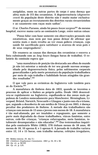 OS ECONOMISTAS


        amígdalas, ossos ou outras partes do corpo é uma doença que
        afeta mais de 2/3 dos ceramistas. A degenerescência (degeneres-
        cence) da população deste distrito não é muito maior exclusiva-
        mente graças ao recrutamento dos distritos rurais circunvizinhos
        e ao casamento com raças mais sadias”.
      O sr. Charles Parsons, ainda há pouco house surgeon391 do mesmo
hospital, escreve numa carta ao comissário Longe, entre outras coisas:
           “Posso falar com base somente em observações pessoais não
        estatísticas, mas nem por isso posso deixar de afirmar que
        sentia mais e mais revolta ao ver essas pobres crianças, cuja
        saúde foi sacrificada para satisfazer a avareza de seus pais e
        de seus empregadores”.
       Ele enumera as causas das doenças dos ceramistas e encerra a
lista culminando com as long hours (longas horas de trabalho). O re-
latório da comissão espera que
           “uma manufatura de posição tão destacada aos olhos do mundo
        já não irá ostentar a mácula de ter seu grande sucesso acompa-
        nhado pela degenerescência física, pelos sofrimentos corporais
        generalizados e pela morte prematura da população trabalhadora
        por meio de cujo trabalho e habilidade foram atingidos tão gran-
        des resultados”.392
      O que vale para as cerâmicas da Inglaterra vale também para
as da Escócia.393
      A manufatura de fósforos data de 1833, quando se inventou o
processo de aplicar o fósforo ao próprio palito. Desde 1845 desenvol-
veu-se rapidamente na Inglaterra, espalhando-se das zonas mais po-
pulosas de Londres nomeadamente para Manchester, Birmingham, Li-
verpool, Bristol, Norwich, Newcastle e Glasgow e junto com ela o trismo,
que, segundo a descoberta de um médico de Viena já em 1845, é doença
peculiar dos produtores de fósforos. A metade dos trabalhadores são
crianças com menos de 13 anos e jovens com menos de 18. A manufatura
é tão mal-afamada, por ser insalubre e repugnante, que somente a
parte mais degradada da classe trabalhadora, viúvas famintas, entre
outras, cede-lhe crianças, “crianças esfarrapadas, meio famintas, to-
talmente desamparadas e não educadas”.394 Das testemunhas inquiri-
das pelo comissário White (1863), 270 tinham menos de 18 anos, 40
menos de 10, 10 apenas 8, e 5 apenas 6. A jornada de trabalho variava
entre 12, 14 e 15 horas, com trabalho noturno, refeições irregulares,

391   Médico interno. (N. dos T.)
392   Children’s Employment Commission, 1863. p. 24, 22 e XI.
393   Op. cit., p. XLVII.
394   Op. cit., p. LIV.

                                             360
 