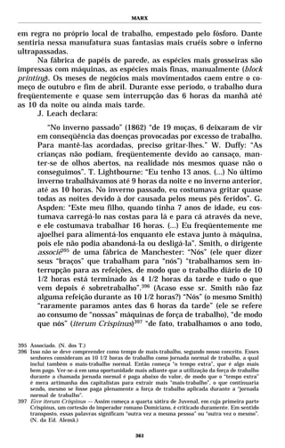 MARX


em regra no próprio local de trabalho, empestado pelo fósforo. Dante
sentiria nessa manufatura suas fantasias mais cruéis sobre o inferno
ultrapassadas.
      Na fábrica de papéis de parede, as espécies mais grosseiras são
impressas com máquinas, as espécies mais finas, manualmente (block
printing). Os meses de negócios mais movimentados caem entre o co-
meço de outubro e fim de abril. Durante esse período, o trabalho dura
freqüentemente e quase sem interrupção das 6 horas da manhã até
as 10 da noite ou ainda mais tarde.
      J. Leach declara:
          “No inverno passado” (1862) “de 19 moças, 6 deixaram de vir
       em conseqüência das doenças provocadas por excesso de trabalho.
       Para mantê-las acordadas, preciso gritar-lhes.” W. Duffy: “As
       crianças não podiam, freqüentemente devido ao cansaço, man-
       ter-se de olhos abertos, na realidade nós mesmos quase não o
       conseguimos”. T. Lightbourne: “Eu tenho 13 anos. (...) No último
       inverno trabalhávamos até 9 horas da noite e no inverno anterior,
       até as 10 horas. No inverno passado, eu costumava gritar quase
       todas as noites devido à dor causada pelos meus pés feridos”. G.
       Aspden: “Este meu filho, quando tinha 7 anos de idade, eu cos-
       tumava carregá-lo nas costas para lá e para cá através da neve,
       e ele costumava trabalhar 16 horas. (...) Eu freqüentemente me
       ajoelhei para alimentá-los enquanto ele estava junto à máquina,
       pois ele não podia abandoná-la ou desligá-la”. Smith, o dirigente
       associè395 de uma fábrica de Manchester: “Nós” (ele quer dizer
       seus “braços” que trabalham para “nós”) “trabalhamos sem in-
       terrupção para as refeições, de modo que o trabalho diário de 10
       1/2 horas está terminado às 4 1/2 horas da tarde e tudo o que
       vem depois é sobretrabalho”.396 (Acaso esse sr. Smith não faz
       alguma refeição durante as 10 1/2 horas?) “Nós” (o mesmo Smith)
       “raramente paramos antes das 6 horas da tarde” (ele se refere
       ao consumo de “nossas” máquinas de força de trabalho), “de modo
       que nós” (iterum Crispinus)397 “de fato, trabalhamos o ano todo,

395 Associado. (N. dos T.)
396 Isso não se deve compreender como tempo de mais-trabalho, segundo nosso conceito. Esses
    senhores consideram as 10 1/2 horas de trabalho como jornada normal de trabalho, a qual
    inclui também o mais-trabalho normal. Então começa “o tempo extra”, que é algo mais
    bem pago. Ver-se-á em uma oportunidade mais adiante que a utilização da força de trabalho
    durante a chamada jornada normal é paga abaixo do valor, de modo que o “tempo extra”
    é mera artimanha dos capitalistas para extrair mais “mais-trabalho”, o que continuaria
    sendo, mesmo se fosse paga plenamente a força de trabalho aplicada durante a “jornada
    normal de trabalho”.
397 Ecce iterum Crispinus — Assim começa a quarta sátira de Juvenal, em cuja primeira parte
    Crispinus, um cortesão do imperador romano Domiciano, é criticado duramente. Em sentido
    transposto, essas palavras significam “outra vez a mesma pessoa” ou “outra vez o mesmo”.
    (N. da Ed. Alemã.)

                                             361
 