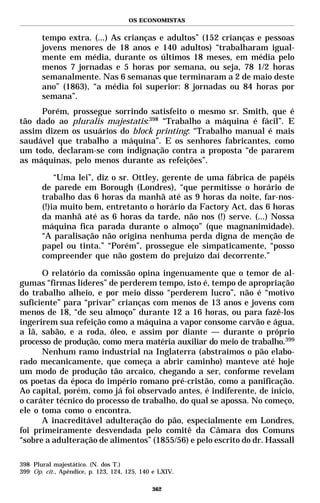 OS ECONOMISTAS


       tempo extra. (...) As crianças e adultos” (152 crianças e pessoas
       jovens menores de 18 anos e 140 adultos) “trabalharam igual-
       mente em média, durante os últimos 18 meses, em média pelo
       menos 7 jornadas e 5 horas por semana, ou seja, 78 1/2 horas
       semanalmente. Nas 6 semanas que terminaram a 2 de maio deste
       ano” (1863), “a média foi superior: 8 jornadas ou 84 horas por
       semana”.
     Porém, prossegue sorrindo satisfeito o mesmo sr. Smith, que é
tão dado ao pluralis majestatis:398 “Trabalho a máquina é fácil”. E
assim dizem os usuários do block printing: “Trabalho manual é mais
saudável que trabalho a máquina”. E os senhores fabricantes, como
um todo, declaram-se com indignação contra a proposta “de pararem
as máquinas, pelo menos durante as refeições”.

           “Uma lei”, diz o sr. Ottley, gerente de uma fábrica de papéis
       de parede em Borough (Londres), “que permitisse o horário de
       trabalho das 6 horas da manhã até as 9 horas da noite, far-nos-
       (!)ia muito bem, entretanto o horário da Factory Act, das 6 horas
       da manhã até as 6 horas da tarde, não nos (!) serve. (...) Nossa
       máquina fica parada durante o almoço” (que magnanimidade).
       “A paralisação não origina nenhuma perda digna de menção de
       papel ou tinta.” “Porém”, prossegue ele simpaticamente, “posso
       compreender que não gostem do prejuízo daí decorrente.”

      O relatório da comissão opina ingenuamente que o temor de al-
gumas “firmas líderes” de perderem tempo, isto é, tempo de apropriação
do trabalho alheio, e por meio disso “perderem lucro”, não é “motivo
suficiente” para “privar” crianças com menos de 13 anos e jovens com
menos de 18, “de seu almoço” durante 12 a 16 horas, ou para fazê-los
ingerirem sua refeição como a máquina a vapor consome carvão e água,
a lã, sabão, e a roda, óleo, e assim por diante — durante o próprio
processo de produção, como mera matéria auxiliar do meio de trabalho.399
      Nenhum ramo industrial na Inglaterra (abstraímos o pão elabo-
rado mecanicamente, que começa a abrir caminho) manteve até hoje
um modo de produção tão arcaico, chegando a ser, conforme revelam
os poetas da época do império romano pré-cristão, como a panificação.
Ao capital, porém, como já foi observado antes, é indiferente, de início,
o caráter técnico do processo de trabalho, do qual se apossa. No começo,
ele o toma como o encontra.
      A inacreditável adulteração do pão, especialmente em Londres,
foi primeiramente desvendada pelo comitê da Câmara dos Comuns
“sobre a adulteração de alimentos” (1855/56) e pelo escrito do dr. Hassall

398 Plural majestático. (N. dos T.)
399 Op. cit., Apêndice, p. 123, 124, 125, 140 e LXIV.

                                             362
 