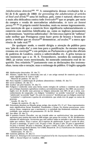 MARX


Adulterations detected.400, 401 A conseqüência dessas revelações foi a
lei de 6 de agosto de 1860: for preventing the adulteration of articles
of food and drink,402 uma lei ineficaz, pois, como é natural, observa-se
a mais alta delicadeza contra todo freetrader403 que se propõe, por meio
da compra e venda de mercadorias adulteradas, to turn an honest
penny.404, 405 O próprio comitê formulou, mais ou menos ingenuamente,
sua convicção de que o comércio livre significaria substancialmente o
comércio com matérias falsificadas ou, como os ingleses jocosamente
os denominam, “matérias sofisticadas”. De fato essa espécie de “sofistas”
sabe melhor que Protágoras como fazer preto de branco e branco de
preto, e melhor que os eleatas406 demonstrar, ad oculos,407 a mera apa-
rência de todo real.408
      De qualquer modo, o comitê dirigiu a atenção do público para
seu “pão de cada dia” e com isso para a panificação. Ao mesmo tempo,
ressoou em meetings409 e em petições ao Parlamento o grito dos oficiais
de padeiros de Londres, contra o sobretrabalho etc. A grita tornou-se
tão insistente que o sr. H. S. Tremenheere, membro da comissão de
1863, já várias vezes mencionada, foi nomeado comissário real de in-
quérito. Seu relatório,410 juntamente com as declarações das testemu-
nhas, tocou não o coração, mas o estômago do público. O inglês apegado

400 Adulterações detectadas. (N. dos T.)
401 Alúmen, ralado fino ou misturado com sal, é um artigo normal de comércio que leva o
    nome significativo de baker’s stuff.*
    *
       Material de padeiro. (N. dos T.)
402 Para impedir a adulteração de produtos alimentícios e bebida. (N. dos T.)
403 Livre-cambista. (N. dos T.)
404 Ganhar um pêni honesto. (N. dos T.)
405 Fuligem é conhecida como uma forma muito enérgica de carbono e constitui um adubo
    que os limpa-chaminés capitalistas vendem a arrendatários ingleses. Em 1862, um juryman*
    inglês teve de decidir num processo se fuligem misturada com 90% de pó e areia, sem
    conhecimento do comprador, era fuligem “verdadeira” no sentido “comercial” ou fuligem
    “adulterada” no sentido “legal”. Os amis du commerce** decidiram que era fuligem comercial
    “verdadeira” e rejeitaram a queixa do arrendatário, que ainda teve de pagar as custas do
    processo.
    *
       Jurado. (N. dos T.)
    **
        Amigos do comércio. (N. dos T.)
406 Orientação idealista na filosofia grega antiga, dos séculos VI e V a.C. Seus representantes
    mais significativos foram Xenofonte, Parmênides e Zenon. Os eleatas procuraram, entre
    outras coisas, comprovar que o movimento e a variedade dos fenômenos existiam não na
    realidade, mas somente em pensamento. (N. da Ed. Alemã.)
407 Aos olhos. (N. dos T.)
408 O químico francês Chevalier, em um tratado sobre as sophistications* das mercadorias,
    apresenta para muitos dos mais de 600 artigos, que passa em revista, 10, 20, 30 diferentes
    métodos de adulteração. Acrescenta que não conhece todos os métodos e que não menciona
    todos que conhece. Para o açúcar, dá 6 espécies de adulteração, 9 para o azeite de oliva,
    10 para a manteiga, 12 para o sal, 19 para o leite, 20 para o pão, 23 para a aguardente,
    24 para a farinha, 28 para o chocolate, 30 para o vinho, 32 para o café etc. Nem mesmo
    o bom Deus escapa desse destino. Ver CARD, Rouard de. De La Falsification des Substances
    Sacramentelles. Paris, 1856.
    *
       Adulterações. (N. dos T.)
409 Comícios políticos. (N. dos T.)
410 Report etc. Relating to the Grievances Complained of by the Journeymen Bakers etc. Londres,
    1862; e Second Report etc. Londres, 1863.

                                              363
 