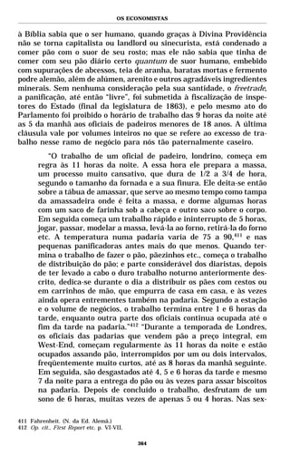 OS ECONOMISTAS


à Bíblia sabia que o ser humano, quando graças à Divina Providência
não se torna capitalista ou landlord ou sinecurista, está condenado a
comer pão com o suor de seu rosto; mas ele não sabia que tinha de
comer com seu pão diário certo quantum de suor humano, embebido
com supurações de abcessos, teia de aranha, baratas mortas e fermento
podre alemão, além de alúmen, arenito e outros agradáveis ingredientes
minerais. Sem nenhuma consideração pela sua santidade, o freetrade,
a panificação, até então “livre”, foi submetida à fiscalização de inspe-
tores do Estado (final da legislatura de 1863), e pelo mesmo ato do
Parlamento foi proibido o horário de trabalho das 9 horas da noite até
as 5 da manhã aos oficiais de padeiros menores de 18 anos. A última
cláusula vale por volumes inteiros no que se refere ao excesso de tra-
balho nesse ramo de negócio para nós tão paternalmente caseiro.
           “O trabalho de um oficial de padeiro, londrino, começa em
        regra às 11 horas da noite. A essa hora ele prepara a massa,
        um processo muito cansativo, que dura de 1/2 a 3/4 de hora,
        segundo o tamanho da fornada e a sua finura. Ele deita-se então
        sobre a tábua de amassar, que serve ao mesmo tempo como tampa
        da amassadeira onde é feita a massa, e dorme algumas horas
        com um saco de farinha sob a cabeça e outro saco sobre o corpo.
        Em seguida começa um trabalho rápido e ininterrupto de 5 horas,
        jogar, passar, modelar a massa, levá-la ao forno, retirá-la do forno
        etc. A temperatura numa padaria varia de 75 a 90,411 e nas
        pequenas panificadoras antes mais do que menos. Quando ter-
        mina o trabalho de fazer o pão, pãezinhos etc., começa o trabalho
        de distribuição do pão; e parte considerável dos diaristas, depois
        de ter levado a cabo o duro trabalho noturno anteriormente des-
        crito, dedica-se durante o dia a distribuir os pães com cestos ou
        em carrinhos de mão, que empurra de casa em casa, e às vezes
        ainda opera entrementes também na padaria. Segundo a estação
        e o volume de negócios, o trabalho termina entre 1 e 6 horas da
        tarde, enquanto outra parte dos oficiais continua ocupada até o
        fim da tarde na padaria.”412 “Durante a temporada de Londres,
        os oficiais das padarias que vendem pão a preço integral, em
        West-End, começam regularmente às 11 horas da noite e estão
        ocupados assando pão, interrompidos por um ou dois intervalos,
        freqüentemente muito curtos, até as 8 horas da manhã seguinte.
        Em seguida, são desgastados até 4, 5 e 6 horas da tarde e mesmo
        7 da noite para a entrega do pão ou às vezes para assar biscoitos
        na padaria. Depois de concluído o trabalho, desfrutam de um
        sono de 6 horas, muitas vezes de apenas 5 ou 4 horas. Nas sex-

411 Fahrenheit. (N. da Ed. Alemã.)
412 Op. cit., First Report etc. p. VI-VII.

                                             364
 