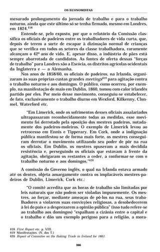 OS ECONOMISTAS


mesurado prolongamento da jornada de trabalho e para o trabalho
noturno, ainda que este último só se tenha firmado, mesmo em Londres,
em 1824.418
       Entende-se, pelo exposto, por que o relatório da Comissão clas-
sifica os oficiais de padeiros entre os trabalhadores de vida curta, que,
depois de terem a sorte de escapar à dizimação normal de crianças
que se verifica em todos os setores da classe trabalhadora, raramente
alcançam o 42º ano de vida. E, apesar disso, a indústria de pães está
sempre abarrotada de candidatos. As fontes de oferta dessas “forças
de trabalho” para Londres são a Escócia, os distritos agrícolas ocidentais
da Inglaterra e — a Alemanha.
       Nos anos de 1858/60, os oficiais de padeiros, na Irlanda, organi-
zaram às suas próprias custas grandes meetings419 para agitação contra
o trabalho noturno e aos domingos. O público, como ocorreu, por exem-
plo, na manifestação de maio em Dublin, 1860, tomou com calor irlandês
partido por eles. Por meio desse movimento, conseguiu-se estabelecer,
de fato, exclusivamente o trabalho diurno em Wexford, Kilkenny, Clon-
mel, Waterford etc.
          “Em Limerick, onde os sofrimentos desses oficiais assalariados
       ultrapassaram reconhecidamente todas as medidas, esse movi-
       mento foi derrotado pela oposição dos mestres padeiros, notada-
       mente dos padeiros-moleiros. O exemplo de Limerick levou ao
       retrocesso em Ennis e Tipperary. Em Cork, onde a indignação
       pública manifestou-se de forma mais forte, os mestres consegui-
       ram derrotar o movimento utilizando seu poder de pôr na rua
       os oficiais. Em Dublin, os mestres opuseram a mais decidida
       resistência e, perseguindo os oficiais que estavam à frente da
       agitação, obrigaram os restantes a ceder, a conformar-se com o
       trabalho noturno e aos domingos.”420
      A comissão do Governo inglês, o qual na Irlanda estava armado
até os dentes, objeta amargamente contra os implacáveis mestres-pa-
deiros de Dublin, Limerick, Cork etc.:
          “O comitê acredita que as horas de trabalho são limitadas por
       leis naturais que não podem ser violadas impunemente. Os mes-
       tres, ao forçar, mediante ameaças de pô-los na rua, seus traba-
       lhadores a violarem suas convicções religiosas, a desobedecerem
       à lei do país e a desprezarem a opinião pública” (isso tudo refere-se
       ao trabalho aos domingos) “espalham a cizânia entre o capital e
       o trabalho e dão um exemplo perigoso para a religião, a mora-

418 First Report etc. p. VIII.
419 Manifestações. (N. dos T.)
420 Report of Commitee on the Baking Trade in Ireland for 1861.

                                           366
 