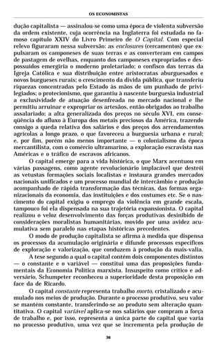 OS ECONOMISTAS


dução capitalista — assinalou-se como uma época de violenta subversão
da ordem existente, cuja ocorrência na Inglaterra foi estudada no fa-
moso capítulo XXIV do Livro Primeiro de O Capital. Com especial
relevo figuraram nessa subversão: as enclosures (cercamentos) que ex-
pulsaram os camponeses de suas terras e as converteram em campos
de pastagem de ovelhas, enquanto dos camponeses expropriados e des-
possuídos emergiria o moderno proletariado; o confisco das terras da
Igreja Católica e sua distribuição entre aristocratas aburguesados e
novos burgueses rurais; o crescimento da dívida pública, que transferiu
riquezas concentradas pelo Estado às mãos de um punhado de privi-
legiados; o protecionismo, que garantiu à nascente burguesia industrial
a exclusividade de atuação desenfreada no mercado nacional e lhe
permitiu arruinar e expropriar os artesãos, então obrigados ao trabalho
assalariado; a alta generalizada dos preços no século XVI, em conse-
qüência do afluxo à Europa dos metais preciosos da América, trazendo
consigo a queda relativa dos salários e dos preços dos arrendamentos
agrícolas a longo prazo, o que favoreceu a burguesia urbana e rural;
e, por fim, porém não menos importante — o colonialismo da época
mercantilista, com o comércio ultramarino, a exploração escravista nas
Américas e o tráfico de escravos africanos.
       O capital emerge para a vida histórica, o que Marx acentuou em
várias passagens, como agente revolucionário implacável que destrói
as vetustas formações sociais localistas e instaura grandes mercados
nacionais unificados e um processo mundial de intercâmbio e produção
acompanhado de rápida transformação das técnicas, das formas orga-
nizacionais da economia, das instituições e dos costumes etc. Se o nas-
cimento do capital exigiu o emprego da violência em grande escala,
tampouco foi ela dispensada na sua trajetória expansionista. O capital
realizou o veloz desenvolvimento das forças produtivas desinibido de
considerações moralistas humanitárias, movido por uma avidez acu-
mulativa sem paralelo nas etapas históricas precedentes.
       O modo de produção capitalista se afirma à medida que dispensa
os processos da acumulação originária e difunde processos específicos
de exploração e valorização, que conduzem à produção da mais-valia.
       A tese segundo a qual o capital contém dois componentes distintos
— o constante e o variável — constitui uma das proposições funda-
mentais da Economia Política marxista. Insuspeito como crítico e ad-
versário, Schumpeter reconheceu a superioridade desta proposição em
face da de Ricardo.
       O capital constante representa trabalho morto, cristalizado e acu-
mulado nos meios de produção. Durante o processo produtivo, seu valor
se mantém constante, transferindo-se ao produto sem alteração quan-
titativa. O capital variável aplica-se nos salários que compram a força
de trabalho e, por isso, representa a única parte do capital que varia
no processo produtivo, uma vez que se incrementa pela produção de

                                   36
 