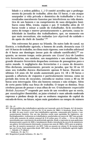 MARX


       lidade e a ordem pública. (...) O comitê acredita que o prolonga-
       mento da jornada de trabalho, além das 12 horas, é um ataque
       usurpador à vida privada e doméstica do trabalhador e leva a
       resultados moralmente funestos por interferirem na vida domés-
       tica de um homem e no cumprimento de suas obrigações fami-
       liares como filho, irmão, esposo e pai. O trabalho além de 12
       horas tende a minar a saúde do trabalhador, fá-lo envelhecer
       antes do tempo e morrer prematuramente e, portanto, causa in-
       felicidade às famílias dos trabalhadores, que, no momento em
       que mais necessitam, são roubadas (are deprived) do cuidado e
       do apoio do chefe de família”.421
      Nós estivemos há pouco na Irlanda. Do outro lado do canal, na
Escócia, o trabalhador agrícola, o homem do arado, denuncia suas 13
até 14 horas de trabalho, no clima mais rigoroso, com trabalho adicional
de 4 horas aos domingos (nesse país do sábado santificado!),422 en-
quanto, ao mesmo tempo, estão perante um Grand Jury de Londres
três ferroviários, um condutor, um maquinista e um sinalizador. Um
grande desastre ferroviário despachou centenas de passageiros para o
outro mundo. A negligência dos ferroviários é a causa do desastre.
Eles declaram, unanimemente, perante os jurados, que há 10 ou 12
anos seu trabalho durava diariamente apenas 8 horas. Durante os
últimos 5-6 anos ele foi sendo aumentado para 14, 18 e 20 horas e
quando a afluência de viajantes é particularmente intensa, como no
período dos trens de excursões, estendia-se muitas vezes a 40 ou 50
horas sem interrupção. Eles são homens comuns e não ciclopes. Além
de certo ponto falha sua força de trabalho. O torpor os domina. Seus
cérebros param de pensar e seus olhos de ver. O totalmente respectable
British Juryman,423 responde por meio de um veredicto que os envia,
por manslaughter (homicídio), ao juízo criminal e num adendo moderado
expressa o piedoso desejo de que os senhores magnatas do capital da
estrada-de-ferro, no futuro, sejam mais gastadores na compra do número

421 Op. cit.
422 Meeting público dos trabalhadores agrícolas em Lasswade, perto de Glasgow, de 5 de janeiro
    de 1866. (Ver Workman’s Advocate de 13 de janeiro de 1866.) A formação, desde os fins
    de 1865, de uma trade’s union* dos trabalhadores agrícolas, começando pela Escócia, é um
    acontecimento histórico. Em um dos distritos rurais mais oprimidos da Inglaterra, em
    Buckinghamshire, realizaram os trabalhadores assalariados em março de 1867 uma grande
    strike pelo aumento do salário semanal de 9-10 xelins para 12 xelins. — (Vê-se dos fatos
    mencionados que o movimento do proletariado agrícola, desde a repressão às suas poderosas
    demonstrações a partir de 1830, e notadamente desde a introdução da nova lei de assistência
    aos pobres, foi inteiramente destroçado, recomeça nos anos de 1860 a 1870, para se projetar,
    por fim, de maneira memorável, em 1872. Volto ao assunto no volume II, do mesmo modo
    que aos Livros Azuis aparecidos desde 1867 sobre a situação do trabalhador agrícola inglês
    — Adendo à 3ª edição.)
    *
      Sindicato. (N. dos T.)
423 Respeitável jurado britânico. (N. dos T.)

                                              367
 