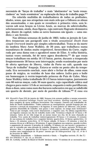 OS ECONOMISTAS


necessário de “forças de trabalho” e mais “abstinentes” ou “mais renun-
ciadores” ou “mais econômicos” na exploração da força de trabalho paga.424
      Da colorida multidão de trabalhadores de todas as profissões,
idades, sexos, que nos atropelam com mais zelo que a Odisseu as almas
dos assassinados, e nos quais se reconhece à primeira vista, sem le-
varem sob seus braços os Livros Azuis, as marcas do sobretrabalho,
selecionaremos, ainda, duas figuras, cujo contraste flagrante demonstra
que, diante do capital, todos os seres humanos são iguais — uma mo-
dista e um ferreiro.
      Nas últimas semanas de junho de 1863, todos os jornais de Lon-
dres trouxeram um parágrafo com o título sensational: Death from
simple Overwork (morte por simples sobretrabalho). Trata-se da morte
da modista Mary Anne Walkley, de 20 anos, que trabalhava numa
manufatura de modas muito respeitável, fornecedora da Corte, explo-
rada por uma dama com o agradável nome de Elise. A velha história,
tantas vezes contada, foi de novo agora descoberta,425 de que essas
moças trabalham em média 16 1/2 horas, porém, durante a temporada
freqüentemente 30 horas sem interrupção, sendo reanimadas por meio
de oferta oportuna de Sherry, vinho do Porto ou café, quando sua
“força de trabalho” fraqueja. Estava-se então no ponto alto da tempo-
rada. Era necessário concluir, num abrir e fechar de olhos, como num
passe de mágica, os vestidos de luxo das nobres ladies para o baile
em homenagem à recém-importada princesa do País de Gales. Mary
Anne Walkley tinha trabalhado 26 1/2 horas ininterruptas, juntamente
com 60 outras moças, cada 30 num quarto, cuja capacidade cúbica mal
chegava para conter 1/3 do ar necessário, enquanto à noite partilhavam,
duas a duas, uma cama num dos buracos sufocantes em que se subdivide
um quarto de dormir, por meio de paredes de tábuas.426 E essa era

424 Reynold’s Paper [21] de janeiro de 1866. Semana trás semana publica o mesmo semanário
    sobre os sensational headings: Fearful and fatal accidents, Apalling tragedies* etc., uma
    lista completa de novos acidentes ferroviários. Em resposta, comenta um trabalhador da
    linha de North Staffordshire: “Todos conhecem as conseqüências, quando fraqueja por um
    instante a atenção do maquinista e do foguista. E como poderia ser diferente, com prolon-
    gamento desmedido do trabalho, sem pausa e nem repouso, no tempo mais inclemente?
    Tome-se por exemplo, como ocorre diariamente, o seguinte caso. Na última segunda-feira
    um foguista começou seu dia de trabalho muito cedo. Terminou-o depois de 14 horas e 50
    minutos. Antes de ter tido tempo de ao menos tomar seu chá, foi de novo chamado ao
    trabalho. Teve assim de trabalhar ininterruptamente 29 horas e 15 minutos. O restante
    de sua semana de trabalho teve o seguinte horário: quarta-feira, 15 horas; quinta-feira, 15
    horas e 35 minutos; sexta-feira, 14 1/2 horas; sábado, 14 horas e 10 minutos: o total da
    semana elevou-se a 88 horas e 30 minutos. E agora imaginem sua surpresa, quando recebeu
    o pagamento de somente 6 jornadas de trabalho. O homem era um novato e perguntou o
    que se entendia por uma jornada de trabalho. Resposta: 13 horas, portanto 78 horas por
    semana. Mas, e o pagamento das 10 horas e 30 minutos excedentes? Após longo debate,
    recebeu uma compensação de 10 pence” (menos que 10 Silbergroschen). (Op. cit., nº de 4
    de fevereiro de 1866.)
    *
      Manchetes sensacionais. — Acidentes temíveis e fatais. — Tragédias terríveis. (N. dos T.)
425 Ver ENGELS, F. Op. cit., p. 253-254.
426 Dr. Letheby, médico do Board of Health* declarou então: “O mínimo de ar necessário para

                                              368
 