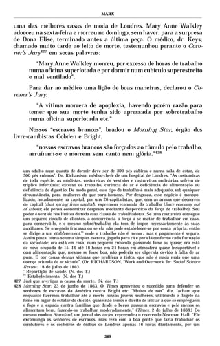 MARX


uma das melhores casas de moda de Londres. Mary Anne Walkley
adoeceu na sexta-feira e morreu no domingo, sem haver, para a surpresa
de Dona Elise, terminado antes a última peça. O médico, dr. Keys,
chamado muito tarde ao leito de morte, testemunhou perante o Coro-
ner’s Jury427 em secas palavras:
         “Mary Anne Walkley morreu, por excesso de horas de trabalho
       numa oficina superlotada e por dormir num cubículo superestreito
       e mal ventilado”.
      Para dar ao médico uma lição de boas maneiras, declarou o Co-
roner’s Jury:
         “A vítima morrera de apoplexia, havendo porém razão para
       temer que sua morte tenha sido apressada por sobretrabalho
       numa oficina superlotada etc.”
       Nossos “escravos brancos”, bradou o Morning Star, órgão dos
livre-cambistas Cobden e Bright,
          “nossos escravos brancos são forçados ao túmulo pelo trabalho,
       arruínam-se e morrem sem canto nem glória.”428

    um adulto num quarto de dormir deve ser de 300 pés cúbicos e numa sala de estar, de
    500 pés cúbicos”. Dr. Richardson médico-chefe de um hospital de Londres: “As costureiras
    de toda espécie, as modistas, costureiras de vestidos e costureiras ordinárias sofrem de
    tríplice infortúnio: excesso de trabalho, carência de ar e deficiência de alimentação ou
    deficiência de digestão. De modo geral, esse tipo de trabalho é mais adequado, sob qualquer
    circunstância, para mulheres do que para homens. Por desgraça, esse negócio é monopo-
    lizado, notadamente na capital, por uns 26 capitalistas, que, com as armas que decorrem
    do capital (that spring from capital), espremem economia do trabalho (force economy out
    of labour; ele pensa economizar despesas mediante desperdício da força de trabalho). Seu
    poder é sentido nos limites de toda essa classe de trabalhadoras. Se uma costureira consegue
    um pequeno círculo de clientes, a concorrência a força a se matar de trabalhar em casa,
    para conservá-lo, e o mesmo sobre/trabalho ela tem de impor necessariamente às suas
    auxiliares. Se o negócio fracassa ou se ela não pode estabelecer-se por conta própria, então
    se dirige a um établissement,** onde o trabalho não é menor, mas o pagamento é seguro.
    Assim posta, torna-se uma simples escrava, jogada para cá e para lá conforme cada flutuação
    da sociedade: ora está em casa, num pequeno cubículo, passando fome ou quase; ora está
    de novo ocupada de 15, 16 até 18 horas em 24 horas em atmosfera quase insuportável e
    com alimentação que, mesmo se fosse boa, não poderia ser digerida devido à falta de ar
    puro. É por causa dessas vítimas que prolifera a tísica, que não é nada mais que uma
    doença oriunda do ar viciado”. (Dr. RICHARDSON, “Work and Overwork. In: Social Science
    Review. 18 de julho de 1863.
    *
       Repartição de saúde. (N. dos T.)
    **
       Estabelecimento. (N. dos T.)
427 Júri que averigua a causa da morte. (N. dos T.)
428 Morning Star. 23 de junho de 1863. O Times aproveitou o sucedido para defender os
    senhores de escravos da América contra Bright etc. “Muitos de nós”, diz, “acham que
    enquanto fizermos trabalhar até a morte nossas jovens mulheres, utilizando o flagelo da
    fome em lugar do estalar do chicote, quase não temos o direito de iniciar a que se empreguem
    o fogo e a espada contra famílias que desde o berço possuem escravos e pelo menos os
    alimentam bem, fazendo-os trabalhar moderadamente.” (Times. 2 de julho de 1863.) Do
    mesmo modo o Standard, um jornal dos tories, repreendeu o reverendo Newman Hall: “Ele
    excomunga os senhores de escravos, mas reza com a boa gente que fazia trabalhar os
    condutores e os cocheiros de ônibus de Londres apenas 16 horas diariamente, por um

                                              369
 