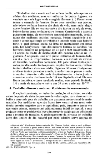 OS ECONOMISTAS



          “Trabalhar até a morte está na ordem do dia, não apenas na
       oficina das modistas, mas em milhares de outros lugares, na
       verdade em cada lugar onde o negócio floresce. (...) Permita-nos
       tomar o exemplo do ferreiro. Se se deve acreditar nos poetas,
       não existe nenhum homem tão cheio de vida, nem mais alegre
       que o ferreiro. Ele se levanta cedo e tira faíscas ao sol; ele come,
       bebe e dorme como nenhum outro homem. Considerado o aspecto
       puramente físico, ele se encontra com trabalho moderado, de fato
       numa das melhores posições humanas. Porém, seguimo-lo à ci-
       dade e vemos que carga de trabalho é lançada sobre esse homem
       forte, e qual posição ocupa na lista de mortalidade em nosso
       país. Em Marylebone” (um dos maiores bairros de Londres) “os
       ferreiros morrem na proporção de 31 por 1 000 anualmente, ou
       11 acima da média de mortalidade dos homens adultos na In-
       glaterra. A ocupação, uma arte quase instintiva da humanidade,
       em si e para si irrepreensível, torna-se, em virtude do excesso
       de trabalho, destruidora do homem. Ele pode vibrar tantas pan-
       cadas por dia, andar tantos passos, respirar tantas vezes, realizar
       tanto trabalho e viver em média, digamos, 50 anos. Obrigam-no
       a vibrar tantas pancadas a mais, a andar tantos passos a mais,
       a respirar durante o dia mais freqüentemente, e tudo junto a
       aumentar assim diariamente de 1/4 seu dispêndio vital. Ele rea-
       liza a tentativa, e como resultado realiza, num período limitado,
       1/4 a mais de trabalho e morre aos 37 anos e não aos 50.”429
   4. Trabalho diurno e noturno. O sistema de revezamento
      O capital constante, os meios de produção, só existem, conside-
rados do ponto de vista do processo de valorização, para absorver tra-
balho e com cada gota de trabalho um quantum proporcional de mais-
trabalho. Na medida em que não fazem isso, constitui sua mera exis-
tência prejuízo negativo para o capitalista, pois, durante o tempo em
que estão ociosos, representam adiantamento inútil de capital, e esse
prejuízo torna-se positivo tão logo a interrupção exigir gastos adicionais
para o reinício do trabalho. O prolongamento da jornada de trabalho
além dos limites do dia natural por noite adentro serve apenas de

    salário de cão”. Finalmente falou o oráculo, Mr. Thomas Carlyle, sobre o qual publiquei
    em 1850:* “Ao diabo o gênio, ficou o culto”. Ele reduz em uma curta parábola o único
    acontecimento grandioso da História contemporânea, a Guerra Civil americana, a que o
    Pedro do Norte quer com toda violência arrebentar o crânio de Paulo do Sul, porque Pedro
    do Norte aluga sua mão-de-obra “diariamente” e Paulo do Sul aluga-se pela “vida toda”.
    (Macmillan’s Magazine. Ilias Americana in nuce. Caderno de agosto de 1863.) Por fim a
    bolha de sabão da simpatia dos tories pelo assalariado urbano — a qual não se estende de
    modo algum ao rural — arrebentou. O âmago chama-se — escravatura.
    *
      Marx refere-se à sua recensão sobre o livro de Th. Carlyle, Latter-Day Pamphlets. (N.
    Ed. Alemã.)
429 Dr. RICHARDSON. Op. cit.

                                            370
 