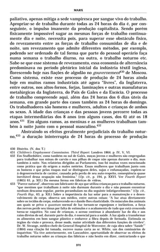 MARX


paliativo, apenas mitiga a sede vampiresca por sangue vivo do trabalho.
Apropriar-se de trabalho durante todas as 24 horas do dia é, por con-
seguinte, o impulso imanente da produção capitalista. Sendo porém
fisicamente impossível sugar as mesmas forças de trabalho continua-
mente dia e noite, necessita pois, para superar esse obstáculo físico,
do revezamento entre as forças de trabalho consumidas de dia e de
noite, um revezamento que admite diferentes métodos, por exemplo,
podendo ser ordenado de tal forma que parte do pessoal operário faça
numa semana o trabalho diurno, na outra, o trabalho noturno etc.
Sabe-se que esse sistema de revezamento, essa economia de alternância
predominava no período pletórico inicial da indústria têxtil inglesa,
florescendo hoje nas fiações de algodão no gouvernement430 de Moscou.
Como sistema, existe esse processo de produção de 24 horas ainda
hoje em muitos ramos industriais até agora “livres”, da Inglaterra,
entre outros, nos altos-fornos, forjas, laminações e outras manufaturas
metalúrgicas da Inglaterra, do País de Gales e da Escócia. O processo
de trabalho compreende aqui, além das 24 horas dos 6 dias úteis da
semana, em grande parte dos casos também as 24 horas do domingo.
Os trabalhadores são homens e mulheres, adultos e crianças de ambos
os sexos. A idade das crianças e das pessoas jovens percorre todas as
etapas intermediárias dos 8 anos (em alguns casos, dos 6) até os 18
anos.431 Em alguns ramos, as meninas e as mulheres trabalham tam-
bém à noite junto com o pessoal masculino.432
      Abstraindo os efeitos geralmente prejudiciais do trabalho notur-
no,433 a duração ininterrupta de 24 horas do processo de produção

430 Distrito. (N. dos T.)
431 Children’s Employment Commission. Third Report. Londres 1864. p. IV, V, VI.
432 Em Staffordshire, como também no sul de Gales, moças jovens e mulheres são empregadas
    para trabalhar nas minas de carvão e nas pilhas de coque não apenas durante o dia, mas
    também à noite. Nos relatórios dirigidos ao Parlamento, isso foi muitas vezes mencionado
    como prática que dá origem a males notórios. Essas mulheres que trabalham junto com
    os homens e que pelas roupas mal se distinguem deles, sujas e enfumaçadas, expõem-se
    à degenerescência de caráter, causada pela perda de seu auto-respeito, conseqüência quase
    inevitável dessa ocupação não feminina." (Op. cit., p. 194, p. XXVI. Ver Fourth Report
    (1865) 61, p. XII.) Da mesma forma em fábricas de vidros.
433 "Parece natural", observou um fabricante de aço que utiliza crianças para o trabalho noturno,
    “que meninos que trabalham à noite não durmam durante o dia e não possam encontrar
    nenhum descanso regular, porém perambulam no dia seguinte infatigavelmente.” (Op. cit.,
    Fourth Rep., 63, p. XII.) Sobre a importância da luz solar para a manutenção e o desen-
    volvimento do corpo, observa um médico, entre outras coisas: “A luz atua diretamente
    sobre os tecidos do corpo, endurecendo-os e dando-lhes elasticidade. Os músculos dos animais
    aos quais se priva o quantum normal de luz tornam-se esponjosos e inelásticos, a força
    dos nervos perde seu tônus por falta de estímulos e o acabamento de tudo que está crescendo
    torna-se raquítico. No caso de crianças, o acesso contínuo à abundante luz do dia e aos
    raios diretos do sol, durante parte do dia, é essencial para a saúde. A luz ajuda a transformar
    os alimentos em bom sangue plástico e endurece a fibra depois de formada. Estimula os
    órgãos da visão e provoca, desse modo, maior atividade das diferentes funções do cérebro”.
    Dr. W. Strange, médico-chefe do General Hospital de Worcester, de cuja obra sobre “Saúde”*
    (1864) essa citação foi tomada, escreve numa carta ao sr. White, um dos comissários de
    inquéritos: “Eu tive anteriormente, em Lancashire, oportunidade de observar os efeitos do
    trabalho noturno sobre as crianças das fábricas e não hesito em dizer, contrariando o que

                                                371
 