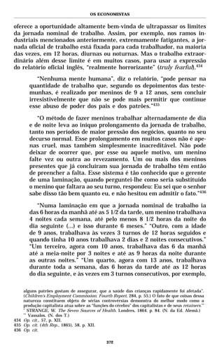 OS ECONOMISTAS


oferece a oportunidade altamente bem-vinda de ultrapassar os limites
da jornada nominal de trabalho. Assim, por exemplo, nos ramos in-
dustriais mencionados anteriormente, extremamente fatigantes, a jor-
nada oficial de trabalho está fixada para cada trabalhador, na maioria
das vezes, em 12 horas, diurnas ou noturnas. Mas o trabalho extraor-
dinário além desse limite é em muitos casos, para usar a expressão
do relatório oficial inglês, “realmente horrorizante” (truly fearful).434
           “Nenhuma mente humana”, diz o relatório, “pode pensar na
        quantidade de trabalho que, segundo os depoimentos das teste-
        munhas, é realizado por meninos de 9 a 12 anos, sem concluir
        irresistivelmente que não se pode mais permitir que continue
        esse abuso de poder dos pais e dos patrões.”435

           “O método de fazer meninos trabalhar alternadamente de dia
        e de noite leva ao iníquo prolongamento da jornada de trabalho,
        tanto nos períodos de maior pressão dos negócios, quanto no seu
        decurso normal. Esse prolongamento em muitos casos não é ape-
        nas cruel, mas também simplesmente inacreditável. Não pode
        deixar de ocorrer que, por esse ou aquele motivo, um menino
        falte vez ou outra ao revezamento. Um ou mais dos meninos
        presentes que já concluíram sua jornada de trabalho têm então
        de preencher a falta. Esse sistema é tão conhecido que o gerente
        de uma laminação, quando perguntei-lhe como seria substituído
        o menino que faltara ao seu turno, respondeu: Eu sei que o senhor
        sabe disso tão bem quanto eu, e não hesitou em admitir o fato.”436

           “Numa laminação em que a jornada nominal de trabalho ia
        das 6 horas da manhã até as 5 1/2 da tarde, um menino trabalhava
        4 noites cada semana, até pelo menos 8 1/2 horas da noite do
        dia seguinte (...) e isso durante 6 meses.” “Outro, com a idade
        de 9 anos, trabalhava às vezes 3 turnos de 12 horas seguidos e
        quando tinha 10 anos trabalhava 2 dias e 2 noites consecutivos.”
        “Um terceiro, agora com 10 anos, trabalhava das 6 da manhã
        até a meia-noite por 3 noites e até as 9 horas da noite durante
        as outras noites.” “Um quarto, agora com 13 anos, trabalhava
        durante toda a semana, das 6 horas da tarde até as 12 horas
        do dia seguinte, e às vezes em 3 turnos consecutivos, por exemplo,

    alguns patrões gostam de assegurar, que a saúde das crianças rapidamente foi afetada”.
    (Children’s Employment Commission. Fourth Report, 284, p. 55.) O fato de que coisas dessa
    natureza constituem objeto de sérias controvérsias demonstra do melhor modo como a
    produção capitalista atua sobre as “funções do cérebro” dos capitalistas e de seus retainers.**
    *
       STRANGE, W. The Seven Sources of Health. Londres, 1864. p. 84. (N. da Ed. Alemã.)
    **
       Vassalos. (N. dos T.)
434 Op. cit., 57, p. XII.
435 Op. cit. (4th Rep., 1865), 58, p. XII.
436 Op. cit.

                                                372
 