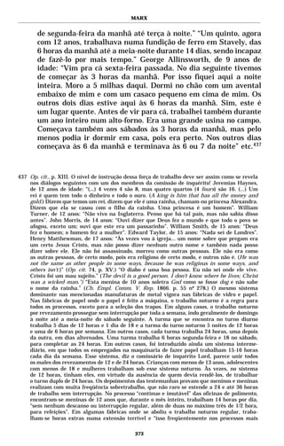 MARX


       de segunda-feira da manhã até terça à noite.” “Um quinto, agora
       com 12 anos, trabalhava numa fundição de ferro em Stavely, das
       6 horas da manhã até a meia-noite durante 14 dias, sendo incapaz
       de fazê-lo por mais tempo.” George Allinsworth, de 9 anos de
       idade: “Vim pra cá sexta-feira passada. No dia seguinte tivemos
       de começar às 3 horas da manhã. Por isso fiquei aqui a noite
       inteira. Moro a 5 milhas daqui. Dormi no chão com um avental
       embaixo de mim e com um casaco pequeno em cima de mim. Os
       outros dois dias estive aqui às 6 horas da manhã. Sim, este é
       um lugar quente. Antes de vir para cá, trabalhei também durante
       um ano inteiro num alto-forno. Era uma grande usina no campo.
       Começava também aos sábados às 3 horas da manhã, mas pelo
       menos podia ir dormir em casa, pois era perto. Nos outros dias
       começava às 6 da manhã e terminava às 6 ou 7 da noite” etc.437



437 Op. cit., p. XIII. O nível de instrução dessa força de trabalho deve ser assim como se revela
    nos diálogos seguintes com um dos membros da comissão de inquérito! Jeremias Haynes,
    de 12 anos de idade: “(...) 4 vezes 4 são 8, mas quatro quartos (4 fours) são 16. (...) Um
    rei é quem tem todo o dinheiro e todo o ouro. (A king is him that has all the money and
    gold.) Dizem que temos um rei, dizem que ele é uma rainha, chamam-no princesa Alexandra.
    Dizem que ela se casou com o filho da rainha. Uma princesa é um homem”. William
    Turner, de 12 anos: “Não vivo na Inglaterra. Penso que há tal país, mas não sabia disso
    antes”. John Morris, de 14 anos: “Ouvi dizer que Deus fez o mundo e que todo o povo se
    afogou, exceto um; ouvi que este era um passarinho”. William Smith, de 15 anos: “Deus
    fez o homem; o homem fez a mulher”. Edward Taylor, de 15 anos: “Nada sei de Londres”.
    Henry Matthewman, de 17 anos: “Às vezes vou à igreja... um nome sobre que pregam era
    um certo Jesus Cristo, mas não posso dizer nenhum outro nome e também nada posso
    dizer sobre ele. Ele não foi assassinado, morreu como outras pessoas. Ele não era como
    as outras pessoas, de certo modo, pois era religioso de certo modo, e outros não é. (He was
    not the same as other people in some ways, because he was religious in some ways, and
    others isn’t.)” (Op. cit. 74, p. XV.) “O diabo é uma boa pessoa. Eu não sei onde ele vive.
    Cristo foi um mau sujeito.” (The devil is a good person. I don’t know where he lives; Christ
    was a wicked man.") “Esta menina de 10 anos soletra God como se fosse dog e não sabe
    o nome da rainha.” (Ch. Empl. Comm. V. Rep. 1866. p. 55 nº 278.) O mesmo sistema
    dominante nas mencionadas manufaturas de metal vigora nas fábricas de vidro e papel.
    Nas fábricas de papel onde o papel é feito a máquina, o trabalho noturno é a regra para
    todos os processos, exceto para a seleção dos trapos. Em alguns casos, o trabalho noturno
    por revezamento prossegue sem interrupção por toda a semana, indo geralmente de domingo
    à noite até a meia-noite do sábado seguinte. A turma que se encontra no turno diurno
    trabalha 5 dias de 12 horas e 1 dia de 18 e a turma do turno noturno 5 noites de 12 horas
    e uma de 6 horas por semana. Em outros casos, cada turma trabalha 24 horas, uma depois
    da outra, em dias alternados. Uma turma trabalha 6 horas segunda-feira e 18 no sábado,
    para completar as 24 horas. Em outros casos, foi introduzido ainda um sistema interme-
    diário, em que todos os empregados na maquinaria de fazer papel trabalham 15-16 horas
    cada dia da semana. Esse sistema, diz o comissário de inquérito Lord, parece unir todos
    os males dos revezamentos de 12 e de 24 horas. Crianças com menos de 13 anos, adolescentes
    com menos de 18 e mulheres trabalham sob esse sistema noturno. Às vezes, no sistema
    de 12 horas, tinham eles, em virtude da ausência de quem devia rendê-los, de trabalhar
    o turno duplo de 24 horas. Os depoimentos das testemunhas provam que meninos e meninas
    realizam com muita freqüência sobretrabalho, que não raro se estende a 24 e até 36 horas
    de trabalho sem interrupção. No processo “contínuo e imutável” das oficinas de polimento,
    encontram-se meninas de 12 anos que, durante o mês inteiro, trabalham 14 horas por dia,
    “sem nenhum descanso ou interrupção regular, além de duas no máximo três de 1/2 hora,
    para refeições”. Em algumas fábricas onde se aboliu o trabalho noturno regular, traba-
    lham-se horas extras numa extensão terrível e “isso freqüentemente nos processos mais

                                               373
 