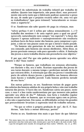 OS ECONOMISTAS


       inevitável da substituição do trabalho infantil por trabalho de
       adultos. Quanto isso importaria, não posso dizer, mas provavel-
       mente não seria tanto que o fabricante pudesse aumentar o preço
       do aço, de modo que o prejuízo recairia sobre ele, uma vez que
       os trabalhadores” (que povo teimoso!) “naturalmente se recusa-
       riam a suportá-lo”.
       O sr. Sanderson não sabe quanto ele paga às crianças, mas
       “talvez perfaça 4 até 5 xelins por cabeça semanalmente. (...) O
       trabalho dos meninos é de uma espécie para a qual em geral”
       (generally, naturalmente nem sempre “em especial”) “a força dos
       rapazes é apenas suficiente e conseqüentemente não resultaria
       nenhum lucro da força maior dos homens, para compensar o pre-
       juízo, a não ser nos poucos casos em que o metal é muito pesado.
           ”Os homens não gostariam de não ter nenhum menino sob
       seu comando, pois homens são menos obedientes. Além disso, os
       jovens precisam começar cedo para aprender o ofício. A limitação
       dos jovens a mero trabalho diurno não preencheria esse objetivo."
     E por que não? Por que não podem jovens aprender seu ofício
durante o dia? Suas razões?
          “Porque os homens, que trabalham em semanas alternadas,
       ora durante o dia, ora à noite, ficariam separados dos jovens de
       seu turno durante o mesmo tempo e perderiam metade do lucro
       que extraem deles. A orientação que dão aos jovens é considerada
       parte do salário desses jovens e possibilita aos homens obterem
       mais barato o trabalho juvenil. Cada homem perderia metade
       do seu lucro.”
      Em outras palavras, os srs. Sanderson teriam de pagar parte
dos salários dos homens adultos de seu próprio bolso e não com trabalho
noturno dos jovens. O lucro dos srs. Sanderson cairia um pouco, neste
caso, e essa é a boa razão sandersoniana por que menores não podem
aprender seu ofício de dia.441 Ademais, isso faria o trabalho regular
noturno recair sobre os homens, que se revezam agora com os jovens,
e eles não o suportariam. Em suma, as dificuldades seriam tão grandes
que provavelmente levariam à supressão total do trabalho noturno.
          “No que se refere à própria produção de aço”, diz E. F. San-
       derson, “não faria a menor diferença, porém!”
       Porém os srs. Sanderson têm mais o que fazer do que fabricar

441 "Em nossa época rica em reflexão e raciocínio, não deve ter subido muito quem não sabe
    apresentar uma boa razão para tudo, mesmo para o que há de pior e de mais errado. Tudo
    o que foi estragado neste mundo, foi estragado por boas razões." (HEGEL. Op. cit., p. 249.)

                                              376
 