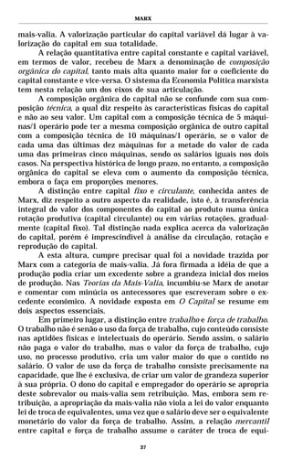 MARX


mais-valia. A valorização particular do capital variável dá lugar à va-
lorização do capital em sua totalidade.
       A relação quantitativa entre capital constante e capital variável,
em termos de valor, recebeu de Marx a denominação de composição
orgânica do capital, tanto mais alta quanto maior for o coeficiente do
capital constante e vice-versa. O sistema da Economia Política marxista
tem nesta relação um dos eixos de sua articulação.
       A composição orgânica do capital não se confunde com sua com-
posição técnica, a qual diz respeito às características físicas do capital
e não ao seu valor. Um capital com a composição técnica de 5 máqui-
nas/1 operário pode ter a mesma composição orgânica de outro capital
com a composição técnica de 10 máquinas/1 operário, se o valor de
cada uma das últimas dez máquinas for a metade do valor de cada
uma das primeiras cinco máquinas, sendo os salários iguais nos dois
casos. Na perspectiva histórica de longo prazo, no entanto, a composição
orgânica do capital se eleva com o aumento da composição técnica,
embora o faça em proporções menores.
       A distinção entre capital fixo e circulante, conhecida antes de
Marx, diz respeito a outro aspecto da realidade, isto é, à transferência
integral do valor dos componentes do capital ao produto numa única
rotação produtiva (capital circulante) ou em várias rotações, gradual-
mente (capital fixo). Tal distinção nada explica acerca da valorização
do capital, porém é imprescindível à análise da circulação, rotação e
reprodução do capital.
       A esta altura, cumpre precisar qual foi a novidade trazida por
Marx com a categoria de mais-valia. Já fora firmada a idéia de que a
produção podia criar um excedente sobre a grandeza inicial dos meios
de produção. Nas Teorias da Mais-Valia, incumbiu-se Marx de anotar
e comentar com minúcia os antecessores que escreveram sobre o ex-
cedente econômico. A novidade exposta em O Capital se resume em
dois aspectos essenciais.
       Em primeiro lugar, a distinção entre trabalho e força de trabalho.
O trabalho não é senão o uso da força de trabalho, cujo conteúdo consiste
nas aptidões físicas e intelectuais do operário. Sendo assim, o salário
não paga o valor do trabalho, mas o valor da força de trabalho, cujo
uso, no processo produtivo, cria um valor maior do que o contido no
salário. O valor de uso da força de trabalho consiste precisamente na
capacidade, que lhe é exclusiva, de criar um valor de grandeza superior
à sua própria. O dono do capital e empregador do operário se apropria
deste sobrevalor ou mais-valia sem retribuição. Mas, embora sem re-
tribuição, a apropriação da mais-valia não viola a lei do valor enquanto
lei de troca de equivalentes, uma vez que o salário deve ser o equivalente
monetário do valor da força de trabalho. Assim, a relação mercantil
entre capital e força de trabalho assume o caráter de troca de equi-

                                    37
 