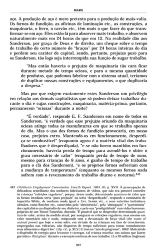MARX


aço. A produção de aço é mero pretexto para a produção de mais-valia.
Os fornos de fundição, as oficinas de laminação etc., as construções, a
maquinaria, o ferro, o carvão etc., têm mais o que fazer do que trans-
formar-se em aço. Eles estão lá para absorver mais-trabalho, e absorvem
naturalmente mais em 24 horas do que em 12. Na realidade dão aos
Sanderson, por graça de Deus e de direito, um cheque sobre o tempo
de trabalho de certo número de “braços” por 24 horas inteiras do dia
e perdem seu caráter de capital, sendo, portanto, prejuízo puro para
os Sanderson, tão logo seja interrompida sua função de sugar trabalho.
           “Mas então haveria o prejuízo de maquinaria tão cara ficar
        durante metade do tempo ociosa, e para a mesma quantidade
        de produtos, que podemos fabricar com o sistema atual, teríamos
        de duplicar nossas construções e equipamentos, o que duplicaria
        a despesa.”
     Mas por que exigem exatamente estes Sanderson um privilégio
em relação aos demais capitalistas que só podem deixar trabalhar du-
rante o dia e cujas construções, maquinaria, matéria-prima, portanto,
permanecem “ociosas” durante a noite?
           “É verdade”, responde E. F. Sanderson em nome de todos os
        Sanderson, “é verdade que esse prejuízo oriundo da maquinaria
        ociosa atinge todas as manufaturas em que se trabalha apenas
        de dia. Mas o uso dos fornos de fundição provocaria, em nosso
        caso, prejuízo extra. Mantendo-os em funcionamento, desperdi-
        ça-se combustível” (enquanto agora é a matéria vital dos traba-
        lhadores que é desperdiçada), “e se não forem mantidos em fun-
        cionamento, haveria perda de tempo para acendê-los e obter o
        grau necessário de calor” (enquanto perda de tempo de sono,
        mesmo para crianças de 8 anos, é ganho de tempo de trabalho
        para o clã dos Sanderson), “e os próprios fornos sofreriam com
        a mudança de temperatura” (enquanto os mesmos fornos nada
        sofrem com o revezamento do trabalho diurno e noturno).442

442 Children’s Employment Commission, Fourth Report. 1865. 85, p. XVII. À preocupação de
    delicadeza semelhante dos senhores fabricantes de vidros, que não era possível conceder
    às crianças “refeições regulares”, porque, desse modo, determinado quantum de calor que
    os fornos irradiam seria “puro prejuízo” ou seria “desperdiçado”, responde o comissário de
    inquérito White, de nenhum modo igual a Ure, Senior etc., e seus estreitos imitadores
    alemães, como Roscher etc., comovidos pela “abstinência”, pela “abnegação” e “parcimônia”
    dos capitalistas no dispêndio de seu dinheiro, e pela sua “prodigalidade” com vidas humanas,
    próprias de um Timur-Tamerlão, dizendo: “É possível que se desperdice determinado quan-
    tum de calor, acima da medida atual, por assegurar-se refeições regulares, mas mesmo em
    valor monetário não é nada, comparado com a devastação de força vital (the waste of
    animal power) que hoje o reino sofre, em virtude de as crianças em fase de crescimento,
    empregadas nas vidrarias, não disporem de tempo suficiente para tomar comodamente
    seus alimentos e digeri-los”. (Op. cit., p. XLV.) E isso no “ano do progresso”, 1865! Abstraindo
    o dispêndio de energia para levantar e carregar, tal criança marcha, nas usinas que fazem
    garrafas e flint glass,* durante a execução contínua de seu trabalho, 15 a 20 milhas (inglesas)

                                                377
 