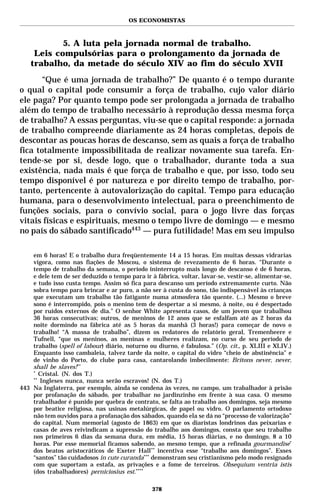 OS ECONOMISTAS



            5. A luta pela jornada normal de trabalho.
     Leis compulsórias para o prolongamento da jornada de
    trabalho, da metade do século XIV ao fim do século XVII
       “Que é uma jornada de trabalho?” De quanto é o tempo durante
o qual o capital pode consumir a força de trabalho, cujo valor diário
ele paga? Por quanto tempo pode ser prolongada a jornada de trabalho
além do tempo de trabalho necessário à reprodução dessa mesma força
de trabalho? A essas perguntas, viu-se que o capital responde: a jornada
de trabalho compreende diariamente as 24 horas completas, depois de
descontar as poucas horas de descanso, sem as quais a força de trabalho
fica totalmente impossibilitada de realizar novamente sua tarefa. En-
tende-se por si, desde logo, que o trabalhador, durante toda a sua
existência, nada mais é que força de trabalho e que, por isso, todo seu
tempo disponível é por natureza e por direito tempo de trabalho, por-
tanto, pertencente à autovalorização do capital. Tempo para educação
humana, para o desenvolvimento intelectual, para o preenchimento de
funções sociais, para o convívio social, para o jogo livre das forças
vitais físicas e espirituais, mesmo o tempo livre de domingo — e mesmo
no país do sábado santificado443 — pura futilidade! Mas em seu impulso

    em 6 horas! E o trabalho dura freqüentemente 14 a 15 horas. Em muitas dessas vidrarias
    vigora, como nas fiações de Moscou, o sistema de revezamento de 6 horas. “Durante o
    tempo de trabalho da semana, o período ininterrupto mais longo de descanso é de 6 horas,
    e dele tem de ser deduzido o tempo para ir à fábrica, voltar, lavar-se, vestir-se, alimentar-se,
    e tudo isso custa tempo. Assim só fica para descanso um período extremamente curto. Não
    sobra tempo para brincar e ar puro, a não ser à custa do sono, tão indispensável às crianças
    que executam um trabalho tão fatigante numa atmosfera tão quente. (...) Mesmo o breve
    sono é interrompido, pois o menino tem de despertar a si mesmo, à noite, ou é despertado
    por ruídos externos de dia.” O senhor White apresenta casos, de um jovem que trabalhou
    36 horas consecutivas; outros, de meninos de 12 anos que se esfalfam até as 2 horas da
    noite dormindo na fábrica até as 5 horas da manhã (3 horas!) para começar de novo o
    trabalho! “A massa de trabalho”, dizem os redatores do relatório geral, Tremenheere e
    Tufnell, “que os meninos, as meninas e mulheres realizam, no curso de seu período de
    trabalho (spell of labour) diário, noturno ou diurno, é fabulosa.” (Op. cit., p. XLIII e XLIV.)
    Enquanto isso cambaleia, talvez tarde da noite, o capital do vidro “cheio de abstinência” e
    de vinho do Porto, do clube para casa, cantarolando imbecilmente: Britons never, never,
    shall be slaves!**
    *
       Cristal. (N. dos T.)
    **
       Ingleses nunca, nunca serão escravos! (N. dos T.)
443 Na Inglaterra, por exemplo, ainda se condena às vezes, no campo, um trabalhador à prisão
    por profanação do sábado, por trabalhar no jardinzinho em frente à sua casa. O mesmo
    trabalhador é punido por quebra de contrato, se falta ao trabalho aos domingos, seja mesmo
    por beatice religiosa, nas usinas metalúrgicas, de papel ou vidro. O parlamento ortodoxo
    não tem ouvidos para a profanação dos sábados, quando ela se dá no “processo de valorização”
    do capital. Num memorial (agosto de 1863) em que os diaristas londrinos das peixarias e
    casas de aves reivindicam a supressão do trabalho aos domingos, consta que seu trabalho
    nos primeiros 6 dias da semana dura, em média, 15 horas diárias, e no domingo, 8 a 10
    horas. Por esse memorial ficamos sabendo, ao mesmo tempo, que a refinada gourmandise*
    dos beatos aristocráticos de Exeter Hall ** incentiva esse “trabalho aos domingos”. Esses
    “santos” tão cuidadosos in cute curanda*** demonstram seu cristianismo pelo modo resignado
    com que suportam a estafa, as privações e a fome de terceiros. Obsequium ventria istis
    (dos trabalhadores) perniciosius est.****

                                                378
 