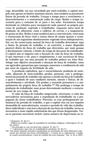 MARX


cego, desmedido, em sua voracidade por mais-trabalho, o capital atro-
pela não apenas os limites máximos morais, mas também os puramente
físicos da jornada de trabalho. Usurpa o tempo para o crescimento, o
desenvolvimento e a manutenção sadia do corpo. Rouba o tempo ne-
cessário para o consumo de ar puro e luz solar. Escamoteia tempo
destinado às refeições para incorporá-lo onde possível ao próprio pro-
cesso de produção, suprindo o trabalhador, enquanto mero meio de
produção, de alimentos, como a caldeira, de carvão, e a maquinaria,
de graxa ou óleo. Reduz o sono saudável para a concentração, renovação
e restauração da força vital a tantas horas de torpor quanto a reani-
mação de um organismo absolutamente esgotado torna indispensáveis.
Em vez da conservação normal da força de trabalho determinar aqui
o limite da jornada de trabalho, é, ao contrário, o maior dispêndio
possível diário da força de trabalho que determina, por mais penoso
e doentiamente violento, o limite do tempo de descanso do trabalhador.
O capital não se importa com a duração de vida da força de trabalho.
O que interessa a ele, pura e simplesmente, é um maximum de força
de trabalho que em uma jornada de trabalho poderá ser feita fluir.
Atinge esse objetivo encurtando a duração da força de trabalho, como
um agricultor ganancioso que consegue aumentar o rendimento do solo
por meio do saqueio da fertilidade do solo.
       A produção capitalista, que é essencialmente produção de mais-
valia, absorção de mais-trabalho, produz, portanto, com o prolonga-
mento da jornada de trabalho não apenas a atrofia da força de trabalho,
a qual é roubada de suas condições normais, morais e físicas, de de-
senvolvimento e atividade. Ela produz a exaustão prematura e o ani-
quilamento da própria força de trabalho.444 Ela prolonga o tempo de
produção do trabalhador num prazo determinado mediante o encurta-
mento de seu tempo de vida.
       O valor da força de trabalho compreende, entretanto, o valor das
mercadorias necessárias para a reprodução do trabalhador ou a pro-
pagação da classe trabalhadora. Portanto, se esse prolongamento an-
tinatural da jornada de trabalho, a que o capital visa em seu impulso
desmedido de autovalorização, encurta o período de vida dos trabalha-
dores individuais e com isso a duração de sua força de trabalho, torna-se
necessária a mais rápida substituição dos que foram desgastados. Tor-
na-se portanto necessário incluir custos maiores de depreciação na re-

    *
       Glutonaria. (N. dos T.)
    **
        Edifício em Londres, lugar de assembléia de sociedades religiosas e filantrópicas. (N. da
    Ed. alemã.)
    ***
         Em preocupar-se com seu bem-estar corporal. (N. dos T.)
    ****
         A glutonaria é para eles (os trabalhadores) perniciosa. (N. dos T.)
444 "Em nossos relatórios anteriores reproduzimos as constatações de vários fabricantes expe-
    rientes que afirmam que horas extraordinárias (...) trazem em si, seguramente, o perigo
    de exaurir prematuramente a força de trabalho dos seres humanos." (Op. cit. 64, p. XIII.)

                                               379
 