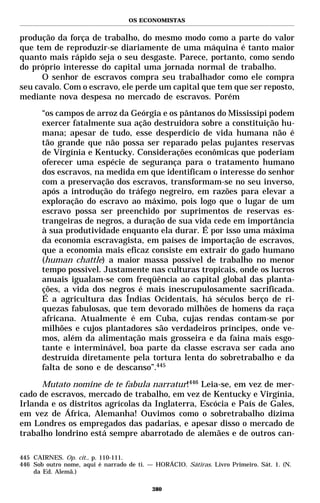 OS ECONOMISTAS


produção da força de trabalho, do mesmo modo como a parte do valor
que tem de reproduzir-se diariamente de uma máquina é tanto maior
quanto mais rápido seja o seu desgaste. Parece, portanto, como sendo
do próprio interesse do capital uma jornada normal de trabalho.
      O senhor de escravos compra seu trabalhador como ele compra
seu cavalo. Com o escravo, ele perde um capital que tem que ser reposto,
mediante nova despesa no mercado de escravos. Porém
       “os campos de arroz da Geórgia e os pântanos do Mississípi podem
       exercer fatalmente sua ação destruidora sobre a constituição hu-
       mana; apesar de tudo, esse desperdício de vida humana não é
       tão grande que não possa ser reparado pelas pujantes reservas
       de Virgínia e Kentucky. Considerações econômicas que poderiam
       oferecer uma espécie de segurança para o tratamento humano
       dos escravos, na medida em que identificam o interesse do senhor
       com a preservação dos escravos, transformam-se no seu inverso,
       após a introdução do tráfego negreiro, em razões para elevar a
       exploração do escravo ao máximo, pois logo que o lugar de um
       escravo possa ser preenchido por suprimentos de reservas es-
       trangeiras de negros, a duração de sua vida cede em importância
       à sua produtividade enquanto ela durar. É por isso uma máxima
       da economia escravagista, em países de importação de escravos,
       que a economia mais eficaz consiste em extrair do gado humano
       (human chattle) a maior massa possível de trabalho no menor
       tempo possível. Justamente nas culturas tropicais, onde os lucros
       anuais igualam-se com freqüência ao capital global das planta-
       ções, a vida dos negros é mais inescrupulosamente sacrificada.
       É a agricultura das Índias Ocidentais, há séculos berço de ri-
       quezas fabulosas, que tem devorado milhões de homens da raça
       africana. Atualmente é em Cuba, cujas rendas contam-se por
       milhões e cujos plantadores são verdadeiros príncipes, onde ve-
       mos, além da alimentação mais grosseira e da faina mais esgo-
       tante e interminável, boa parte da classe escrava ser cada ano
       destruída diretamente pela tortura lenta do sobretrabalho e da
       falta de sono e de descanso”.445

      Mutato nomine de te fabula narratur!446 Leia-se, em vez de mer-
cado de escravos, mercado de trabalho, em vez de Kentucky e Virgínia,
Irlanda e os distritos agrícolas da Inglaterra, Escócia e País de Gales,
em vez de África, Alemanha! Ouvimos como o sobretrabalho dizima
em Londres os empregados das padarias, e apesar disso o mercado de
trabalho londrino está sempre abarrotado de alemães e de outros can-

445 CAIRNES. Op. cit., p. 110-111.
446 Sob outro nome, aqui é narrado de ti. — HORÁCIO. Sátiras. Livro Primeiro. Sát. 1. (N.
    da Ed. Alemã.)

                                           380
 