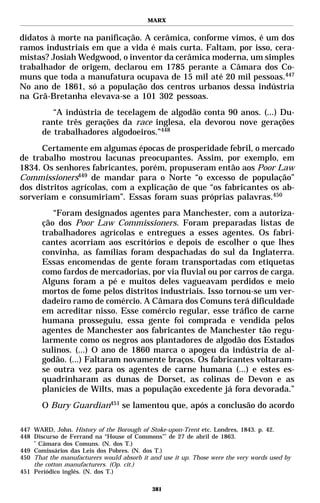 MARX


didatos à morte na panificação. A cerâmica, conforme vimos, é um dos
ramos industriais em que a vida é mais curta. Faltam, por isso, cera-
mistas? Josiah Wedgwood, o inventor da cerâmica moderna, um simples
trabalhador de origem, declarou em 1785 perante a Câmara dos Co-
muns que toda a manufatura ocupava de 15 mil até 20 mil pessoas.447
No ano de 1861, só a população dos centros urbanos dessa indústria
na Grã-Bretanha elevava-se a 101 302 pessoas.
          “A indústria de tecelagem de algodão conta 90 anos. (...) Du-
       rante três gerações da race inglesa, ela devorou nove gerações
       de trabalhadores algodoeiros.”448
      Certamente em algumas épocas de prosperidade febril, o mercado
de trabalho mostrou lacunas preocupantes. Assim, por exemplo, em
1834. Os senhores fabricantes, porém, propuseram então aos Poor Law
Commissioners449 de mandar para o Norte “o excesso de população”
dos distritos agrícolas, com a explicação de que “os fabricantes os ab-
sorveriam e consumiriam”. Essas foram suas próprias palavras.450
          “Foram designados agentes para Manchester, com a autoriza-
       ção dos Poor Law Commissioners. Foram preparadas listas de
       trabalhadores agrícolas e entregues a esses agentes. Os fabri-
       cantes acorriam aos escritórios e depois de escolher o que lhes
       convinha, as famílias foram despachadas do sul da Inglaterra.
       Essas encomendas de gente foram transportadas com etiquetas
       como fardos de mercadorias, por via fluvial ou por carros de carga.
       Alguns foram a pé e muitos deles vagueavam perdidos e meio
       mortos de fome pelos distritos industriais. Isso tornou-se um ver-
       dadeiro ramo de comércio. A Câmara dos Comuns terá dificuldade
       em acreditar nisso. Esse comércio regular, esse tráfico de carne
       humana prosseguiu, essa gente foi comprada e vendida pelos
       agentes de Manchester aos fabricantes de Manchester tão regu-
       larmente como os negros aos plantadores de algodão dos Estados
       sulinos. (...) O ano de 1860 marca o apogeu da indústria de al-
       godão. (...) Faltaram novamente braços. Os fabricantes voltaram-
       se outra vez para os agentes de carne humana (...) e estes es-
       quadrinharam as dunas de Dorset, as colinas de Devon e as
       planícies de Wilts, mas a população excedente já fora devorada.”
       O Bury Guardian451 se lamentou que, após a conclusão do acordo

447 WARD, John. History of the Borough of Stoke-upon-Trent etc. Londres, 1843. p. 42.
448 Discurso de Ferrand na “House of Commons”* de 27 de abril de 1863.
    *
      Câmara dos Comuns. (N. dos T.)
449 Comissários das Leis dos Pobres. (N. dos T.)
450 That the manufacturers would absorb it and use it up. Those were the very words used by
    the cotton manufacturers. (Op. cit.)
451 Periódico inglês. (N. dos T.)

                                            381
 
