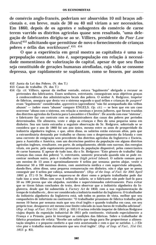 OS ECONOMISTAS


de comércio anglo-francês, poderiam ser absorvidos 10 mil braços adi-
cionais e, em breve, mais de 30 ou 40 mil viriam a ser necessários.
Em 1860, depois de os agentes e subagentes do comércio de carne
terem varrido os distritos agrícolas quase sem resultado, “uma dele-
gação de fabricantes dirigiu-se ao sr. Villiers, presidente do Poor Law
Board,452 solicitando que permitisse de novo o fornecimento de crianças
pobres e órfãs das workhouses”.453, 454
      O que a experiência em geral mostra ao capitalista é uma su-
perpopulação constante, isto é, superpopulação em relação à necessi-
dade momentânea de valorização do capital, apesar de que seu fluxo
seja constituído de gerações humanas atrofiadas, cuja vida se consome
depressa, que rapidamente se suplantam, como se fossem, por assim

452 Junta da Lei dos Pobres. (N. dos T.)
453 Casas de trabalho. (N. dos T.)
454 Op. cit. Villiers, apesar da melhor vontade, estava “legalmente” obrigado a recusar as
    pretensões dos fabricantes. Esses senhores, entretanto, conseguiram seus objetivos graças
    à condescendência das administrações locais dos pobres. O senhor A. Redgrave, inspetor
    de fábricas, assegura que desta vez o sistema segundo o qual órfãos e crianças de paupers*
    eram “legalmente” considerados apprentices (aprendizes) “não foi acompanhado dos velhos
    abusos” — (sobre esses “abusos” compare ENGELS. Op. cit.) — se bem que em um caso
    ocorresse “abuso com o sistema, em relação a meninas e jovens julheres, que foram trazidas
    dos distritos agrícolas da Escócia para Lancashire e Cheshire”. De acordo com esse “sistema”,
    o fabricante faz um contrato com os administradores das casas dos pobres por períodos
    determinados. Ele alimenta, veste e aloja as crianças e lhes dá uma pequena soma em
    dinheiro. Soa um tanto estranha a seguinte observação do Sr. Redgrave, sobretudo se se
    considera que o ano de 1860 foi um ano único, mesmo entre os anos de prosperidade da
    indústria algodoeira inglesa, e que, além disso, os salários então estavam altos, pois que
    a extraordinária demanda por trabalho se chocou com o despovoamento da Irlanda e com
    uma corrente de emigração sem precedente dos distritos agrícolas da Inglaterra e Escócia,
    para a Austrália e América, com um decréscimo positivo da população em alguns distritos
    agrícolas ingleses, resultante, em parte, do aniquilamento, obtido com sucesso, das energias
    vitais, em parte, pelo esgotamento prematuro da população disponível, pelos comerciantes
    de carne humana. E apesar de tudo isso, diz o Sr. Redgrave: “Este gênero de trabalho’ (das
    crianças das casas dos pobres) ”é, entretanto, somente procurado quando não se pode en-
    contrar nenhum outro, pois é trabalho caro (high priced labour). O salário comum para
    um menino de 13 anos é aproximadamente 4 xelins por semana; porém alojar, vestir e
    alimentar 50 a 100 meninos destes, com assistência médica e com supervisão adequada,
    dando-lhes, além disso, uma pequena remuneração em dinheiro, não é algo que se possa
    conseguir por 4 xelins por cabeça, semanalmente". (Rep. of the Insp. of Fact. for 30th April
    1860. p. 27.) O Sr. Redgrave esqueceu-se de dizer como o próprio trabalhador pode dar
    tudo isso a seus filhos com seus 4 xelins de salário, se o fabricante não pode fazê-lo para
    50 ou 100 jovens que são alojados, nutridos e supervisionados coletivamente. Para evitar
    que se tirem falsas conclusões do texto, devo observar que a indústria algodoeira da In-
    glaterra, desde que foi submetida à Factory Act de 1850, com a sua regulamentação do
    tempo de trabalho etc., deve ser considerada a indústria modelar da Inglaterra. O trabalhador
    da indústria algodoeira da Inglaterra está, sob todos os pontos de vista, melhor que seu
    companheiro de infortúnio no continente: “O trabalhador prussiano de fábrica trabalha pelo
    menos 10 horas por semana mais que seu rival inglês e quando trabalha em casa, em seu
    próprio tear, desaparece até mesmo esse limite colocado às suas horas de trabalho adicional”.
    (Rep. of Insp. of Fact. 31st Oct. 1855. p. 103.) O acima referido inspetor de fábricas Redgrave
    viajou depois da exposição industrial de 1851 pelo continente, visitando especialmente a
    França e a Prússia, para lá investigar as condições das fábricas. Sobre o trabalhador de
    fábrica prussiano ele relata: “Recebe um salário que chega para lhe proporcionar a alimen-
    tação simples e o pequeno conforto a que está acostumado e com o que se satisfaz. (...) Ele
    vive pior e trabalha mais duramente que seu rival inglês”. (Rep. of Insp. of Fact., 31st Oct.
    1853. p. 85).

                                                382
 