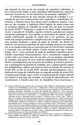OS ECONOMISTAS


não depende da boa ou da má vontade do capitalista individual. A
livre-concorrência impõe a cada capitalista individualmente, como leis
externas inexoráveis, as leis imanentes da produção capitalista.461
       O estabelecimento de uma jornada normal de trabalho é o re-
sultado de uma luta multissecular entre capitalista e trabalhador. En-
tretanto, a história dessa luta mostra duas tendências opostas. Com-
pare-se, por exemplo, a legislação fabril inglesa de nosso tempo com
os estatutos ingleses do trabalho do século XIV até bem na metade
do século XVIII.462 Enquanto a moderna lei fabril reduz compulsoria-
mente a jornada de trabalho, aqueles estatutos procuravam compul-
soriamente prolongá-la. Sem dúvida, as pretensões do capital, em seu
estado embrionário, quando ele ainda virá a ser, portanto, em que
ainda não assegura mediante a simples força das condições econômicas,
mas também mediante a ajuda do poder do Estado, seu direito de
absorver um quantum suficiente de mais-trabalho parecem até modes-
tas, se as compararmos com as concessões que ele tem de fazer rosnando
e resistindo, em sua idade adulta. Custou séculos para que o traba-
lhador “livre”, como resultado do modo de produção capitalista desen-
volvido, consentisse voluntariamente, isto é, socialmente coagido, em
vender todo o seu tempo ativo de sua vida, até sua própria capacidade
de trabalho, pelo preço de seus meios de subsistência habituais, e seu
direito à primogenitura por um prato de lentilhas. É natural, portanto,
que a prolongação da jornada de trabalho, que o capital procura impor
aos trabalhadores adultos por meio da força do Estado, da metade do
século XIV ao fim do século XVII, coincida aproximadamente com a
limitação do tempo de trabalho que, na segunda metade do século XIX,
é imposta pelo Estado, aqui e acolá, à transformação de sangue infantil
em capital. O que hoje, por exemplo, no Estado de Massachusetts, até
recentemente o Estado mais livre da República Norte-Americana, é

461 Assim, verificamos, por exemplo, que no começo de 1863, 26 firmas, proprietárias de grandes
    cerâmicas em Staffordshire, entre elas J. Wedgwood e Filhos, num memorial pedem “a
    enérgica intervenção do Estado”. A “concorrência com outros capitalistas” não lhes permite
    nenhuma limitação “voluntária” do tempo de trabalho das crianças etc. “Por mais que
    lamentemos os males acima mencionados, seria impossível impedi-los por meio de qualquer
    espécie de acordo entre os fabricantes. (...) Considerando todos esses pontos, chegamos à
    convicção de que é necessária uma lei coativa.” (Children’s Emp. Comm., Rep. I. 1863. p.
    322.) Um exemplo muito mais expressivo ofereceu o passado recente. A alta dos preços do
    algodão, numa época de atividade febril, induziu os proprietários de tecelagens de algodão
    em Blackburn, mediante acordo geral, a reduzir o tempo de trabalho em suas fábricas por
    determinado prazo. O prazo terminou em fins de novembro (1871). Entrementes, os fabri-
    cantes mais ricos, que combinam fiação com tecelagem, aproveitaram a queda de produção
    decorrente desse acordo, para expandir seu próprio negócio, alcançando assim grandes lucros
    à custa dos pequenos mestres. Estes últimos, vendo-se em apuros, voltaram-se para os
    operários fabris e incitaram-nos a tomar a sério a agitação pela jornada de 9 horas, pro-
    metendo-lhes para esse fim contribuições em dinheiro.
462 Esses estatutos dos trabalhadores, que havia na mesma época na França, na Holanda etc.,
    foram abolidos formalmente na Inglaterra somente em 1813, depois de as condições de
    produção já os terem, há muito, superado.

                                              384
 